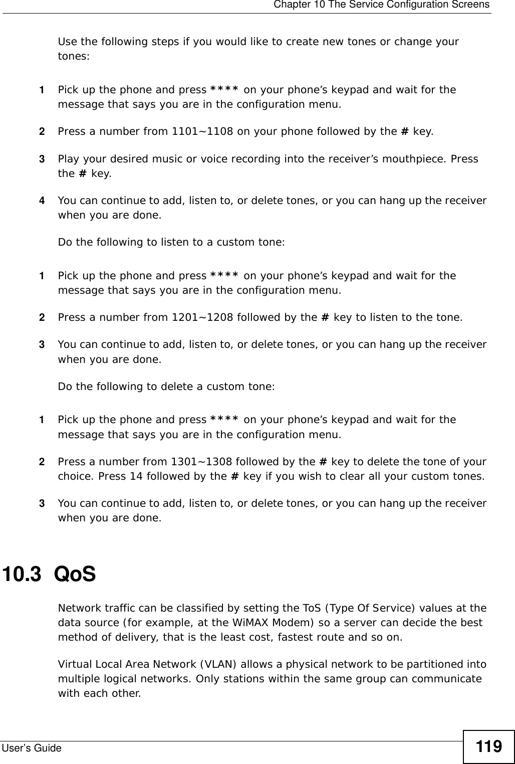  Chapter 10 The Service Configuration ScreensUser’s Guide 119Use the following steps if you would like to create new tones or change your tones: 1Pick up the phone and press **** on your phone’s keypad and wait for the message that says you are in the configuration menu. 2Press a number from 1101~1108 on your phone followed by the # key.3Play your desired music or voice recording into the receiver’s mouthpiece. Press the # key.4You can continue to add, listen to, or delete tones, or you can hang up the receiver when you are done.Do the following to listen to a custom tone:1Pick up the phone and press **** on your phone’s keypad and wait for the message that says you are in the configuration menu.2Press a number from 1201~1208 followed by the # key to listen to the tone.3You can continue to add, listen to, or delete tones, or you can hang up the receiver when you are done.Do the following to delete a custom tone:1Pick up the phone and press **** on your phone’s keypad and wait for the message that says you are in the configuration menu.2Press a number from 1301~1308 followed by the # key to delete the tone of your choice. Press 14 followed by the # key if you wish to clear all your custom tones.3You can continue to add, listen to, or delete tones, or you can hang up the receiver when you are done.10.3  QoSNetwork traffic can be classified by setting the ToS (Type Of Service) values at the data source (for example, at the WiMAX Modem) so a server can decide the best method of delivery, that is the least cost, fastest route and so on.Virtual Local Area Network (VLAN) allows a physical network to be partitioned into multiple logical networks. Only stations within the same group can communicate with each other. 