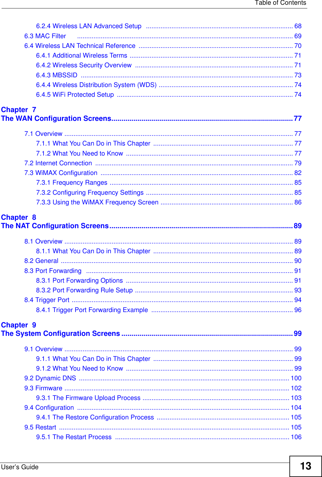   Table of ContentsUser’s Guide 136.2.4 Wireless LAN Advanced Setup  ................................................................................. 686.3 MAC Filter      ....................................................................................................................... 696.4 Wireless LAN Technical Reference  ..................................................................................... 706.4.1 Additional Wireless Terms .......................................................................................... 716.4.2 Wireless Security Overview  ....................................................................................... 716.4.3 MBSSID  ..................................................................................................................... 736.4.4 Wireless Distribution System (WDS) .......................................................................... 746.4.5 WiFi Protected Setup  ................................................................................................. 74Chapter  7The WAN Configuration Screens...........................................................................................777.1 Overview .............................................................................................................................. 777.1.1 What You Can Do in This Chapter  ............................................................................. 777.1.2 What You Need to Know ............................................................................................ 777.2 Internet Connection  ............................................................................................................. 797.3 WiMAX Configuration  .......................................................................................................... 827.3.1 Frequency Ranges ..................................................................................................... 857.3.2 Configuring Frequency Settings ................................................................................. 857.3.3 Using the WiMAX Frequency Screen ......................................................................... 86Chapter  8The NAT Configuration Screens............................................................................................898.1 Overview .............................................................................................................................. 898.1.1 What You Can Do in This Chapter  ............................................................................. 898.2 General ................................................................................................................................ 908.3 Port Forwarding  .................................................................................................................. 918.3.1 Port Forwarding Options  ............................................................................................ 918.3.2 Port Forwarding Rule Setup ....................................................................................... 938.4 Trigger Port .......................................................................................................................... 948.4.1 Trigger Port Forwarding Example  .............................................................................. 96Chapter  9The System Configuration Screens ......................................................................................999.1 Overview .............................................................................................................................. 999.1.1 What You Can Do in This Chapter  ............................................................................. 999.1.2 What You Need to Know ............................................................................................ 999.2 Dynamic DNS  .................................................................................................................... 1009.3 Firmware ............................................................................................................................ 1029.3.1 The Firmware Upload Process ................................................................................. 1039.4 Configuration  ..................................................................................................................... 1049.4.1 The Restore Configuration Process ......................................................................... 1059.5 Restart  ............................................................................................................................... 1059.5.1 The Restart Process  ................................................................................................ 106