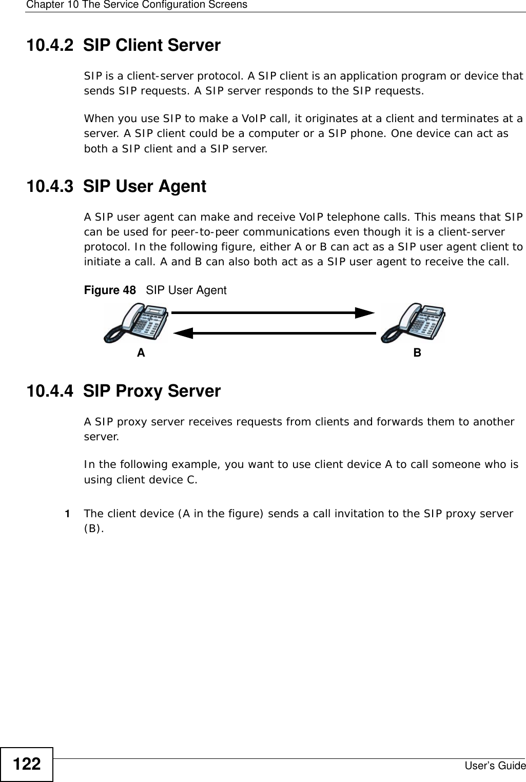 Chapter 10 The Service Configuration ScreensUser’s Guide12210.4.2  SIP Client ServerSIP is a client-server protocol. A SIP client is an application program or device that sends SIP requests. A SIP server responds to the SIP requests. When you use SIP to make a VoIP call, it originates at a client and terminates at a server. A SIP client could be a computer or a SIP phone. One device can act as both a SIP client and a SIP server. 10.4.3  SIP User Agent A SIP user agent can make and receive VoIP telephone calls. This means that SIP can be used for peer-to-peer communications even though it is a client-server protocol. In the following figure, either A or B can act as a SIP user agent client to initiate a call. A and B can also both act as a SIP user agent to receive the call.Figure 48   SIP User Agent10.4.4  SIP Proxy ServerA SIP proxy server receives requests from clients and forwards them to another server.In the following example, you want to use client device A to call someone who is using client device C. 1The client device (A in the figure) sends a call invitation to the SIP proxy server (B).AB