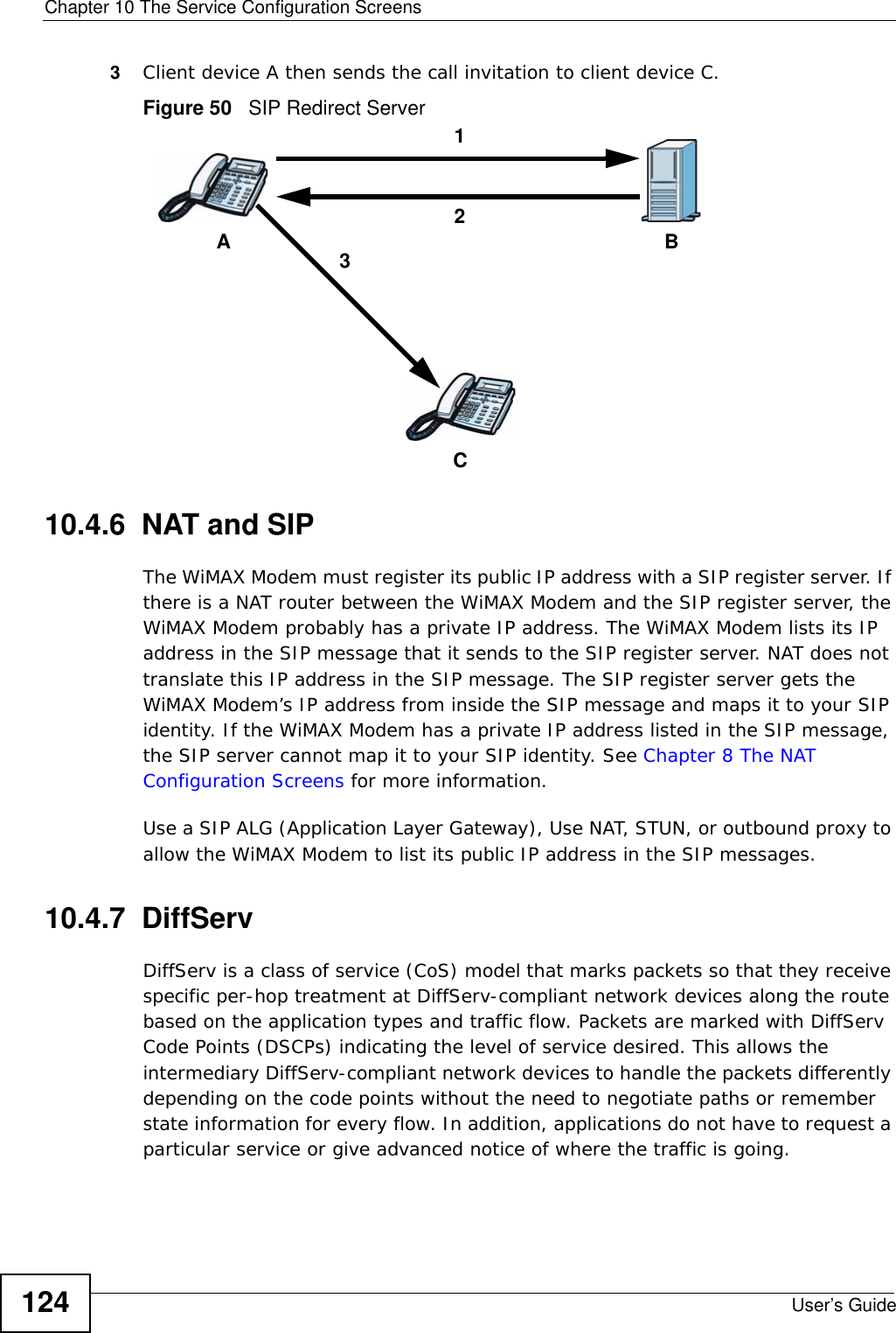 Chapter 10 The Service Configuration ScreensUser’s Guide1243Client device A then sends the call invitation to client device C.Figure 50   SIP Redirect Server10.4.6  NAT and SIPThe WiMAX Modem must register its public IP address with a SIP register server. If there is a NAT router between the WiMAX Modem and the SIP register server, the WiMAX Modem probably has a private IP address. The WiMAX Modem lists its IP address in the SIP message that it sends to the SIP register server. NAT does not translate this IP address in the SIP message. The SIP register server gets the WiMAX Modem’s IP address from inside the SIP message and maps it to your SIP identity. If the WiMAX Modem has a private IP address listed in the SIP message, the SIP server cannot map it to your SIP identity. See Chapter 8 The NAT Configuration Screens for more information.Use a SIP ALG (Application Layer Gateway), Use NAT, STUN, or outbound proxy to allow the WiMAX Modem to list its public IP address in the SIP messages.10.4.7  DiffServDiffServ is a class of service (CoS) model that marks packets so that they receive specific per-hop treatment at DiffServ-compliant network devices along the route based on the application types and traffic flow. Packets are marked with DiffServ Code Points (DSCPs) indicating the level of service desired. This allows the intermediary DiffServ-compliant network devices to handle the packets differently depending on the code points without the need to negotiate paths or remember state information for every flow. In addition, applications do not have to request a particular service or give advanced notice of where the traffic is going.ACB132