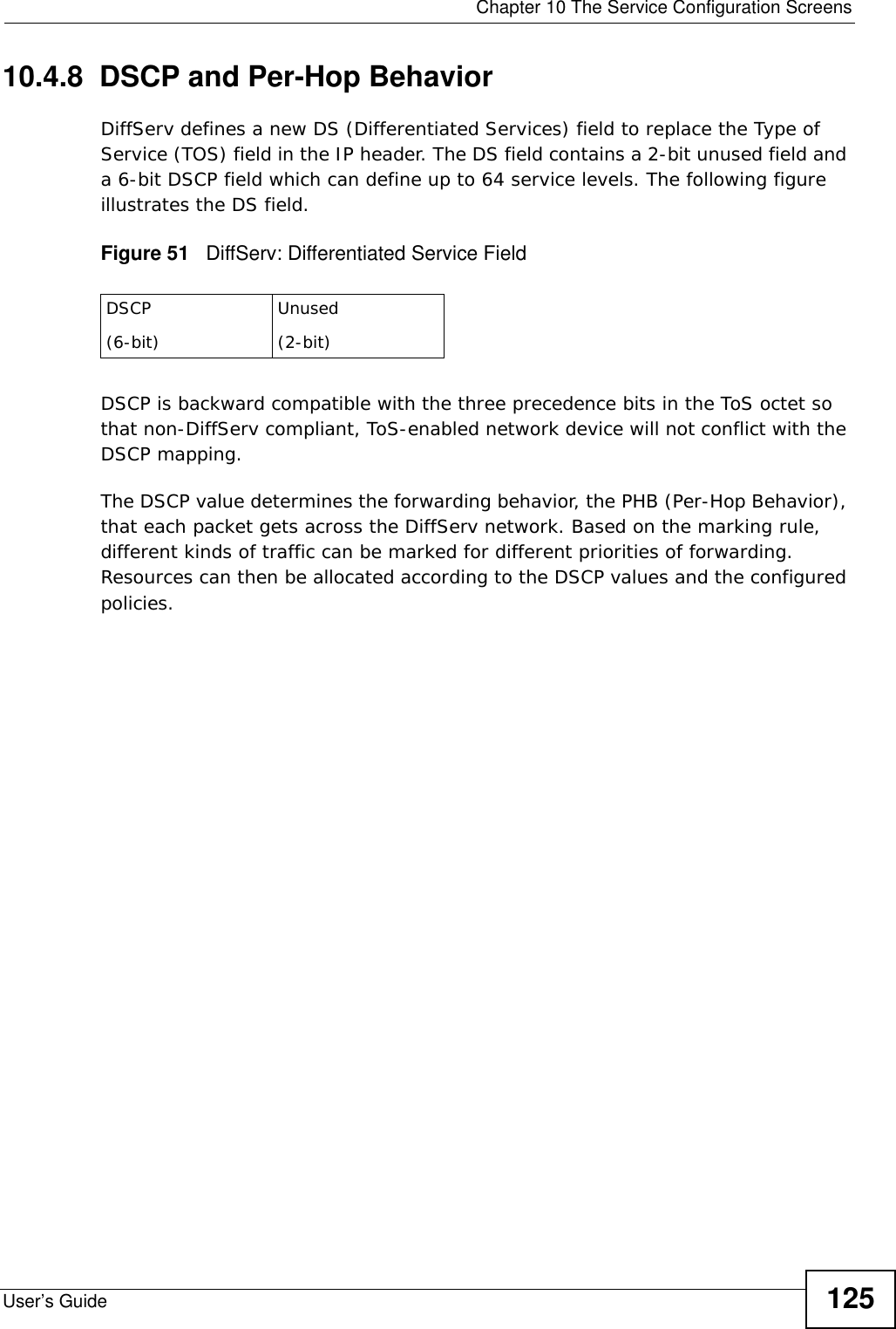  Chapter 10 The Service Configuration ScreensUser’s Guide 12510.4.8  DSCP and Per-Hop Behavior DiffServ defines a new DS (Differentiated Services) field to replace the Type of Service (TOS) field in the IP header. The DS field contains a 2-bit unused field and a 6-bit DSCP field which can define up to 64 service levels. The following figure illustrates the DS field. Figure 51   DiffServ: Differentiated Service FieldDSCP is backward compatible with the three precedence bits in the ToS octet so that non-DiffServ compliant, ToS-enabled network device will not conflict with the DSCP mapping. The DSCP value determines the forwarding behavior, the PHB (Per-Hop Behavior), that each packet gets across the DiffServ network. Based on the marking rule, different kinds of traffic can be marked for different priorities of forwarding. Resources can then be allocated according to the DSCP values and the configured policies.DSCP(6-bit)Unused(2-bit)