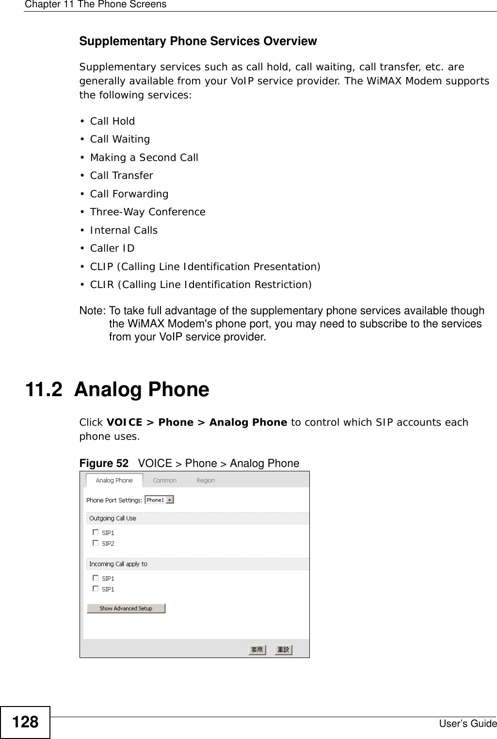 Chapter 11 The Phone ScreensUser’s Guide128Supplementary Phone Services OverviewSupplementary services such as call hold, call waiting, call transfer, etc. are generally available from your VoIP service provider. The WiMAX Modem supports the following services:• Call Hold• Call Waiting• Making a Second Call• Call Transfer• Call Forwarding• Three-Way Conference•Internal Calls• Caller ID• CLIP (Calling Line Identification Presentation)• CLIR (Calling Line Identification Restriction)Note: To take full advantage of the supplementary phone services available though the WiMAX Modem&apos;s phone port, you may need to subscribe to the services from your VoIP service provider.11.2  Analog PhoneClick VOICE &gt; Phone &gt; Analog Phone to control which SIP accounts each phone uses.Figure 52   VOICE &gt; Phone &gt; Analog Phone