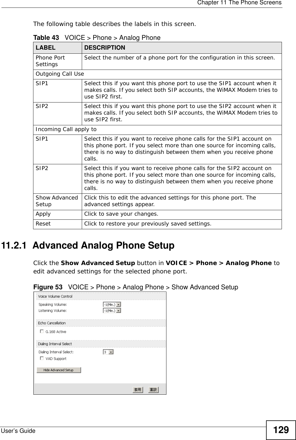  Chapter 11 The Phone ScreensUser’s Guide 129The following table describes the labels in this screen.11.2.1  Advanced Analog Phone SetupClick the Show Advanced Setup button in VOICE &gt; Phone &gt; Analog Phone to edit advanced settings for the selected phone port.Figure 53   VOICE &gt; Phone &gt; Analog Phone &gt; Show Advanced SetupTable 43   VOICE &gt; Phone &gt; Analog PhoneLABEL DESCRIPTIONPhone Port Settings Select the number of a phone port for the configuration in this screen.Outgoing Call UseSIP1 Select this if you want this phone port to use the SIP1 account when it makes calls. If you select both SIP accounts, the WiMAX Modem tries to use SIP2 first.SIP2 Select this if you want this phone port to use the SIP2 account when it makes calls. If you select both SIP accounts, the WiMAX Modem tries to use SIP2 first.Incoming Call apply toSIP1 Select this if you want to receive phone calls for the SIP1 account on this phone port. If you select more than one source for incoming calls, there is no way to distinguish between them when you receive phone calls.SIP2 Select this if you want to receive phone calls for the SIP2 account on this phone port. If you select more than one source for incoming calls, there is no way to distinguish between them when you receive phone calls.Show Advanced Setup Click this to edit the advanced settings for this phone port. The advanced settings appear.Apply Click to save your changes.Reset Click to restore your previously saved settings.