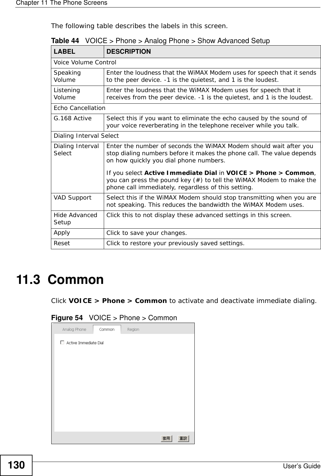 Chapter 11 The Phone ScreensUser’s Guide130The following table describes the labels in this screen.11.3  CommonClick VOICE &gt; Phone &gt; Common to activate and deactivate immediate dialing.Figure 54   VOICE &gt; Phone &gt; CommonTable 44   VOICE &gt; Phone &gt; Analog Phone &gt; Show Advanced SetupLABEL DESCRIPTIONVoice Volume ControlSpeaking Volume Enter the loudness that the WiMAX Modem uses for speech that it sends to the peer device. -1 is the quietest, and 1 is the loudest.Listening Volume Enter the loudness that the WiMAX Modem uses for speech that it receives from the peer device. -1 is the quietest, and 1 is the loudest.Echo CancellationG.168 Active Select this if you want to eliminate the echo caused by the sound of your voice reverberating in the telephone receiver while you talk.Dialing Interval SelectDialing Interval Select Enter the number of seconds the WiMAX Modem should wait after you stop dialing numbers before it makes the phone call. The value depends on how quickly you dial phone numbers.If you select Active Immediate Dial in VOICE &gt; Phone &gt; Common, you can press the pound key (#) to tell the WiMAX Modem to make the phone call immediately, regardless of this setting.VAD Support Select this if the WiMAX Modem should stop transmitting when you are not speaking. This reduces the bandwidth the WiMAX Modem uses.Hide Advanced Setup Click this to not display these advanced settings in this screen.Apply Click to save your changes.Reset Click to restore your previously saved settings.