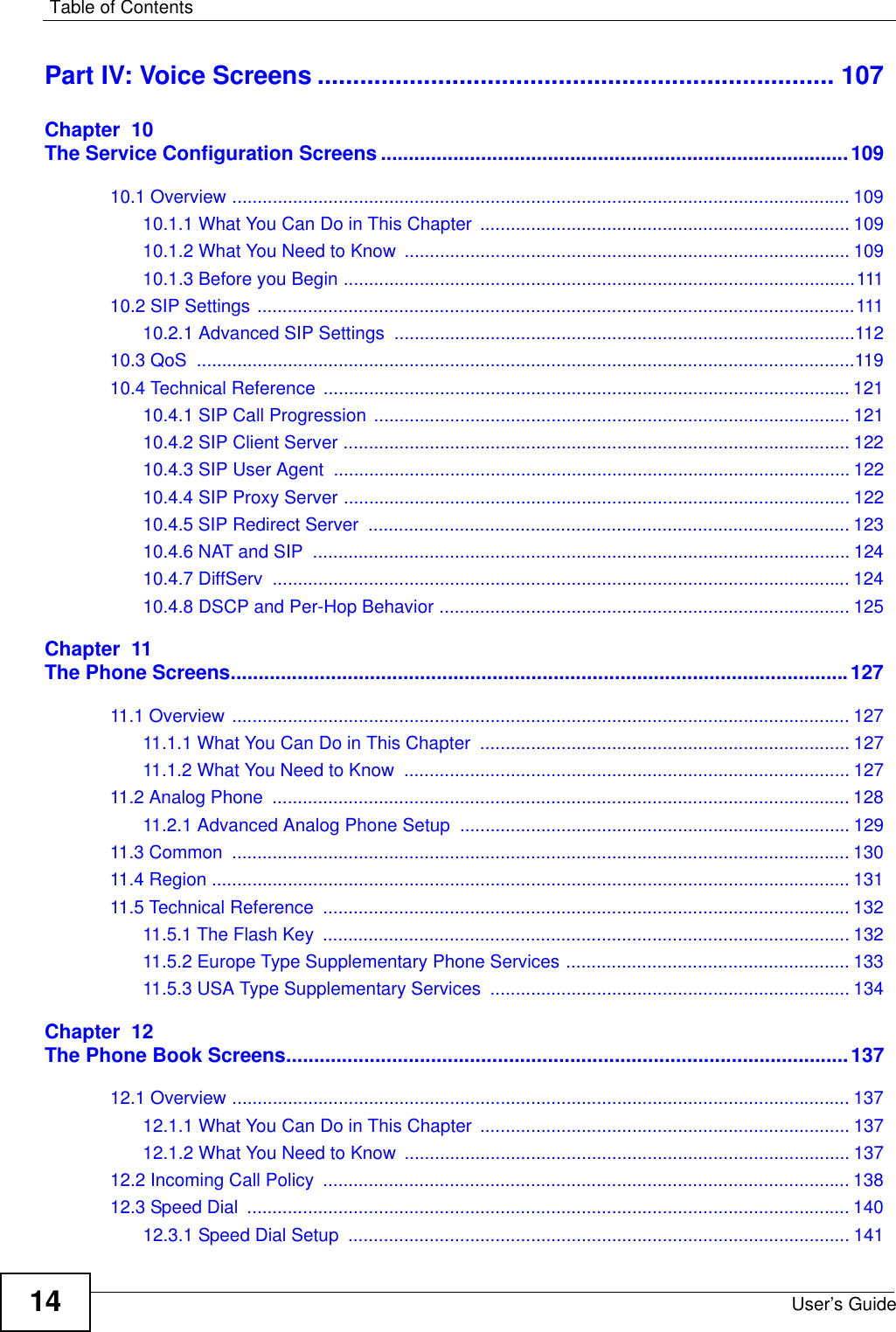 Table of ContentsUser’s Guide14Part IV: Voice Screens ......................................................................... 107Chapter  10The Service Configuration Screens ....................................................................................10910.1 Overview .......................................................................................................................... 10910.1.1 What You Can Do in This Chapter  ......................................................................... 10910.1.2 What You Need to Know ........................................................................................ 10910.1.3 Before you Begin .....................................................................................................11110.2 SIP Settings ......................................................................................................................11110.2.1 Advanced SIP Settings  ...........................................................................................11210.3 QoS  ..................................................................................................................................11910.4 Technical Reference ........................................................................................................ 12110.4.1 SIP Call Progression .............................................................................................. 12110.4.2 SIP Client Server .................................................................................................... 12210.4.3 SIP User Agent  ...................................................................................................... 12210.4.4 SIP Proxy Server .................................................................................................... 12210.4.5 SIP Redirect Server  ............................................................................................... 12310.4.6 NAT and SIP  .......................................................................................................... 12410.4.7 DiffServ  .................................................................................................................. 12410.4.8 DSCP and Per-Hop Behavior ................................................................................. 125Chapter  11The Phone Screens...............................................................................................................12711.1 Overview .......................................................................................................................... 12711.1.1 What You Can Do in This Chapter  ......................................................................... 12711.1.2 What You Need to Know  ........................................................................................ 12711.2 Analog Phone  .................................................................................................................. 12811.2.1 Advanced Analog Phone Setup ............................................................................. 12911.3 Common  .......................................................................................................................... 13011.4 Region .............................................................................................................................. 13111.5 Technical Reference  ........................................................................................................ 13211.5.1 The Flash Key  ........................................................................................................ 13211.5.2 Europe Type Supplementary Phone Services ........................................................ 13311.5.3 USA Type Supplementary Services  ....................................................................... 134Chapter  12The Phone Book Screens.....................................................................................................13712.1 Overview .......................................................................................................................... 13712.1.1 What You Can Do in This Chapter  ......................................................................... 13712.1.2 What You Need to Know ........................................................................................ 13712.2 Incoming Call Policy  ........................................................................................................ 13812.3 Speed Dial  ....................................................................................................................... 14012.3.1 Speed Dial Setup  ................................................................................................... 141