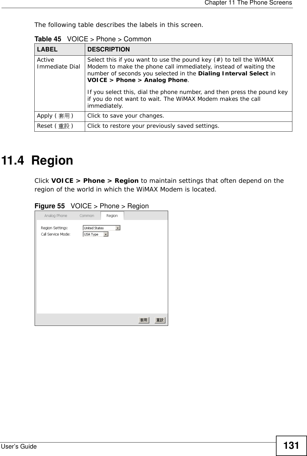  Chapter 11 The Phone ScreensUser’s Guide 131The following table describes the labels in this screen.11.4  RegionClick VOICE &gt; Phone &gt; Region to maintain settings that often depend on the region of the world in which the WiMAX Modem is located.Figure 55   VOICE &gt; Phone &gt; RegionTable 45   VOICE &gt; Phone &gt; CommonLABEL DESCRIPTIONActive Immediate Dial Select this if you want to use the pound key (#) to tell the WiMAX Modem to make the phone call immediately, instead of waiting the number of seconds you selected in the Dialing Interval Select in VOICE &gt; Phone &gt; Analog Phone.If you select this, dial the phone number, and then press the pound key if you do not want to wait. The WiMAX Modem makes the call immediately. Apply ( 套用 )Click to save your changes.Reset ( 重設 )Click to restore your previously saved settings.