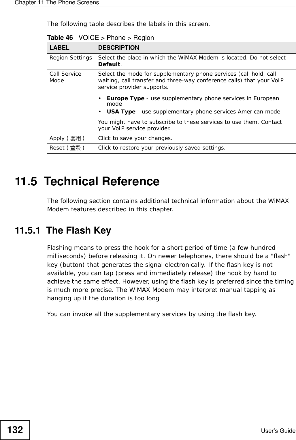 Chapter 11 The Phone ScreensUser’s Guide132The following table describes the labels in this screen.11.5  Technical ReferenceThe following section contains additional technical information about the WiMAX Modem features described in this chapter.11.5.1  The Flash KeyFlashing means to press the hook for a short period of time (a few hundred milliseconds) before releasing it. On newer telephones, there should be a &quot;flash&quot; key (button) that generates the signal electronically. If the flash key is not available, you can tap (press and immediately release) the hook by hand to achieve the same effect. However, using the flash key is preferred since the timing is much more precise. The WiMAX Modem may interpret manual tapping as hanging up if the duration is too longYou can invoke all the supplementary services by using the flash key. Table 46   VOICE &gt; Phone &gt; RegionLABEL DESCRIPTIONRegion Settings Select the place in which the WiMAX Modem is located. Do not select Default.Call Service Mode Select the mode for supplementary phone services (call hold, call waiting, call transfer and three-way conference calls) that your VoIP service provider supports.•Europe Type - use supplementary phone services in European mode•USA Type - use supplementary phone services American modeYou might have to subscribe to these services to use them. Contact your VoIP service provider.Apply ( 套用 )Click to save your changes.Reset ( 重設 )Click to restore your previously saved settings.