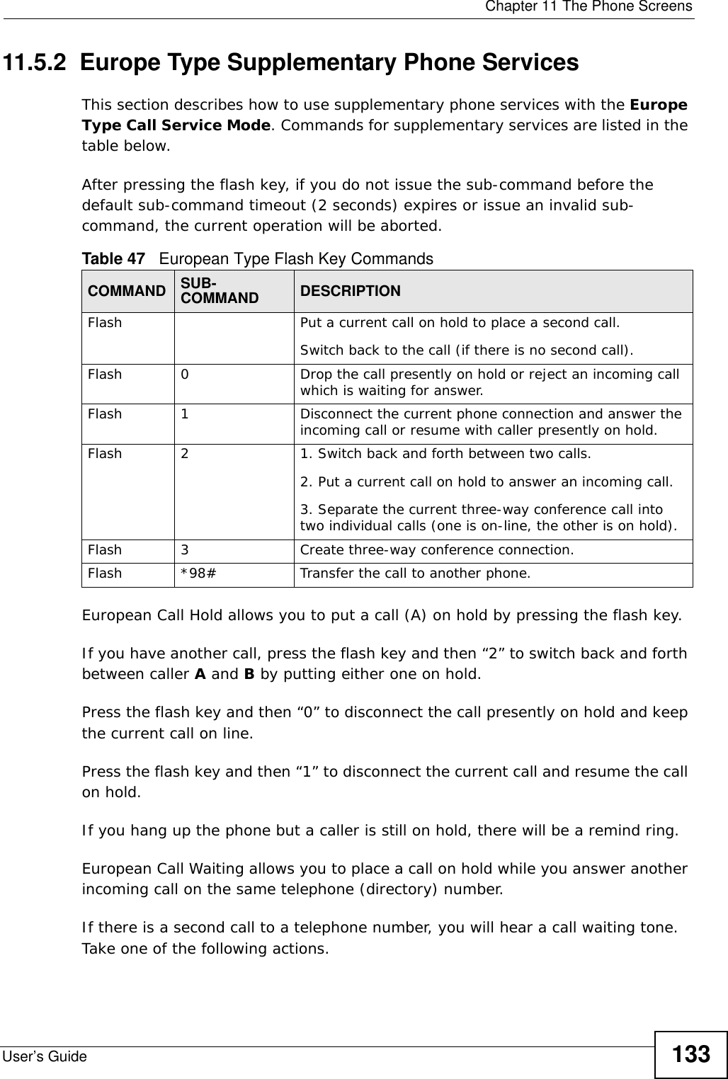  Chapter 11 The Phone ScreensUser’s Guide 13311.5.2  Europe Type Supplementary Phone ServicesThis section describes how to use supplementary phone services with the Europe Type Call Service Mode. Commands for supplementary services are listed in the table below.After pressing the flash key, if you do not issue the sub-command before the default sub-command timeout (2 seconds) expires or issue an invalid sub-command, the current operation will be aborted.European Call Hold allows you to put a call (A) on hold by pressing the flash key. If you have another call, press the flash key and then “2” to switch back and forth between caller A and B by putting either one on hold.Press the flash key and then “0” to disconnect the call presently on hold and keep the current call on line.Press the flash key and then “1” to disconnect the current call and resume the call on hold.If you hang up the phone but a caller is still on hold, there will be a remind ring.European Call Waiting allows you to place a call on hold while you answer another incoming call on the same telephone (directory) number. If there is a second call to a telephone number, you will hear a call waiting tone. Take one of the following actions.Table 47   European Type Flash Key CommandsCOMMAND SUB-COMMAND DESCRIPTIONFlash  Put a current call on hold to place a second call.Switch back to the call (if there is no second call).Flash 0 Drop the call presently on hold or reject an incoming call which is waiting for answer.Flash 1 Disconnect the current phone connection and answer the incoming call or resume with caller presently on hold.Flash 2 1. Switch back and forth between two calls.2. Put a current call on hold to answer an incoming call.3. Separate the current three-way conference call into two individual calls (one is on-line, the other is on hold).Flash 3 Create three-way conference connection.Flash  *98# Transfer the call to another phone.