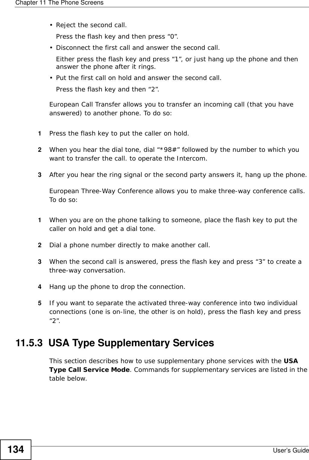 Chapter 11 The Phone ScreensUser’s Guide134• Reject the second call.Press the flash key and then press “0”.• Disconnect the first call and answer the second call.Either press the flash key and press “1”, or just hang up the phone and then answer the phone after it rings.• Put the first call on hold and answer the second call.Press the flash key and then “2”.European Call Transfer allows you to transfer an incoming call (that you have answered) to another phone. To do so:1Press the flash key to put the caller on hold.2When you hear the dial tone, dial “*98#” followed by the number to which you want to transfer the call. to operate the Intercom.3After you hear the ring signal or the second party answers it, hang up the phone.European Three-Way Conference allows you to make three-way conference calls. To do so:1When you are on the phone talking to someone, place the flash key to put the caller on hold and get a dial tone. 2Dial a phone number directly to make another call.3When the second call is answered, press the flash key and press “3” to create a three-way conversation.4Hang up the phone to drop the connection.5If you want to separate the activated three-way conference into two individual connections (one is on-line, the other is on hold), press the flash key and press “2”.11.5.3  USA Type Supplementary ServicesThis section describes how to use supplementary phone services with the USA Type Call Service Mode. Commands for supplementary services are listed in the table below.