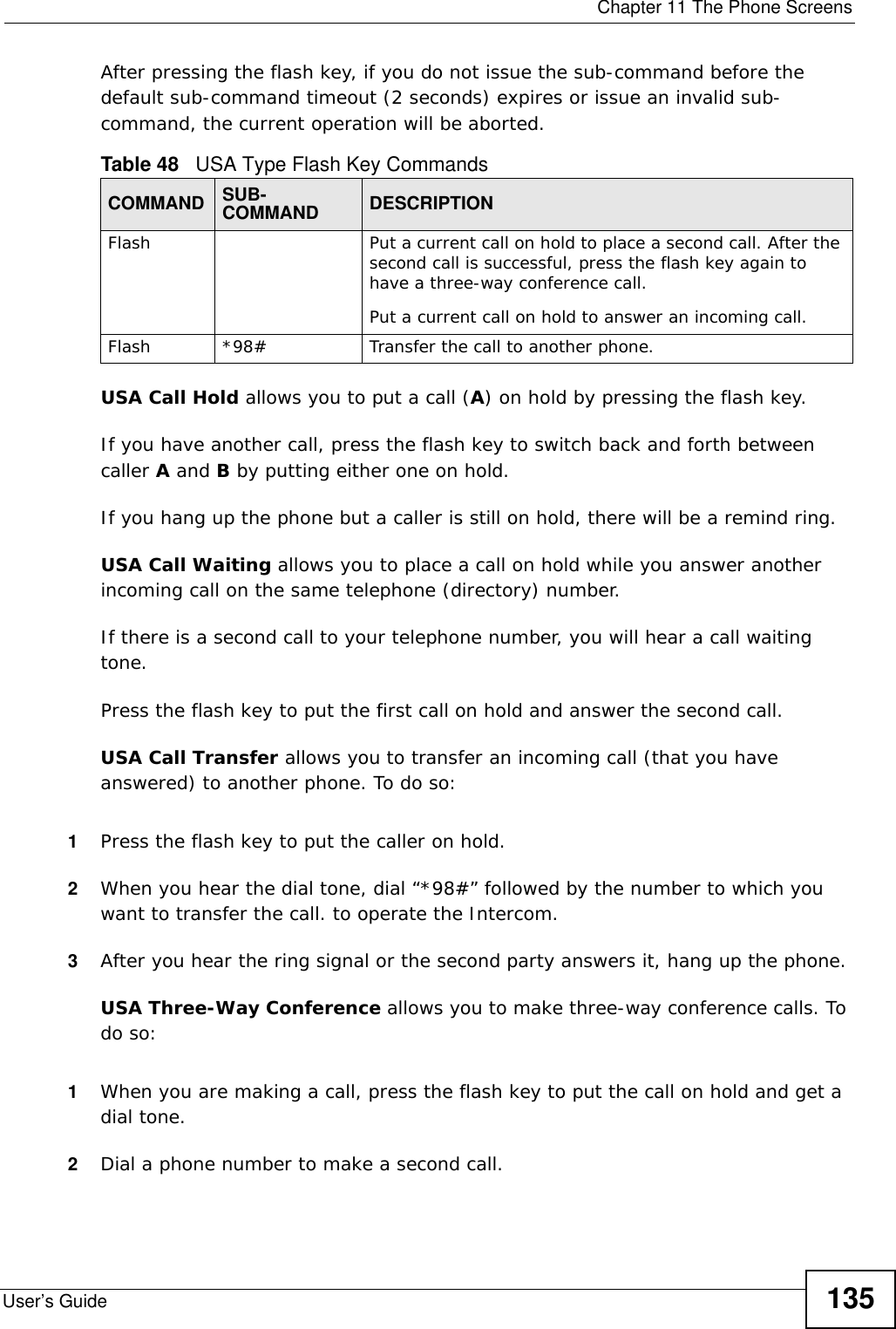  Chapter 11 The Phone ScreensUser’s Guide 135After pressing the flash key, if you do not issue the sub-command before the default sub-command timeout (2 seconds) expires or issue an invalid sub-command, the current operation will be aborted.USA Call Hold allows you to put a call (A) on hold by pressing the flash key. If you have another call, press the flash key to switch back and forth between caller A and B by putting either one on hold.If you hang up the phone but a caller is still on hold, there will be a remind ring.USA Call Waiting allows you to place a call on hold while you answer another incoming call on the same telephone (directory) number. If there is a second call to your telephone number, you will hear a call waiting tone. Press the flash key to put the first call on hold and answer the second call.USA Call Transfer allows you to transfer an incoming call (that you have answered) to another phone. To do so:1Press the flash key to put the caller on hold.2When you hear the dial tone, dial “*98#” followed by the number to which you want to transfer the call. to operate the Intercom.3After you hear the ring signal or the second party answers it, hang up the phone.USA Three-Way Conference allows you to make three-way conference calls. To do so:1When you are making a call, press the flash key to put the call on hold and get a dial tone. 2Dial a phone number to make a second call. Table 48   USA Type Flash Key CommandsCOMMAND SUB-COMMAND DESCRIPTIONFlash  Put a current call on hold to place a second call. After the second call is successful, press the flash key again to have a three-way conference call.Put a current call on hold to answer an incoming call.Flash  *98# Transfer the call to another phone.