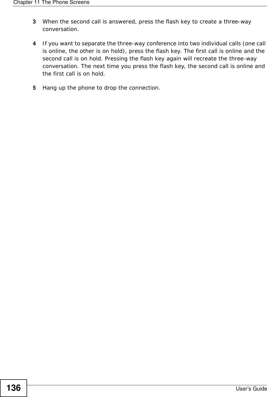 Chapter 11 The Phone ScreensUser’s Guide1363When the second call is answered, press the flash key to create a three-way conversation. 4If you want to separate the three-way conference into two individual calls (one call is online, the other is on hold), press the flash key. The first call is online and the second call is on hold. Pressing the flash key again will recreate the three-way conversation. The next time you press the flash key, the second call is online and the first call is on hold. 5Hang up the phone to drop the connection.