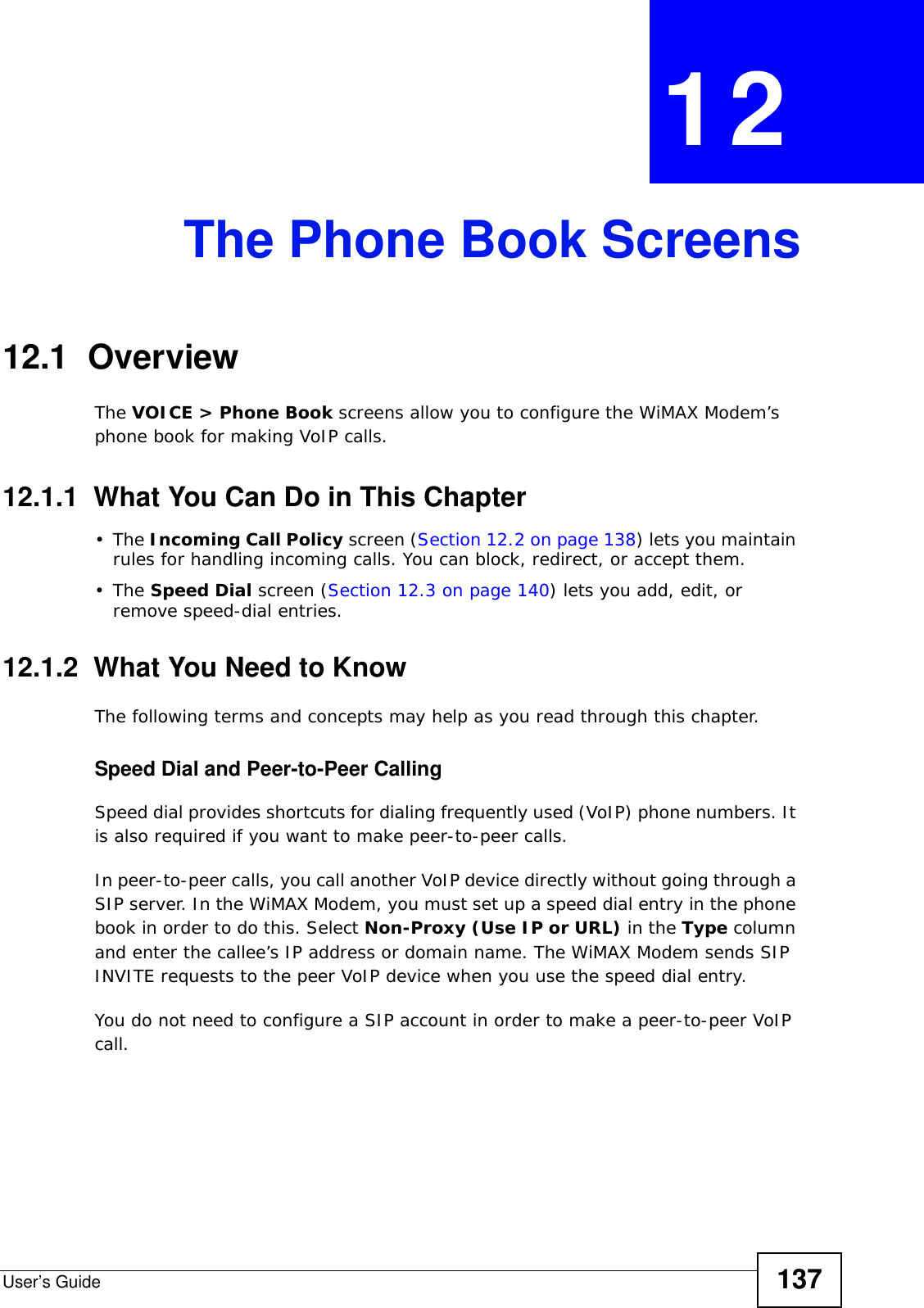 User’s Guide 137CHAPTER  12 The Phone Book Screens12.1  OverviewThe VOICE &gt; Phone Book screens allow you to configure the WiMAX Modem’s phone book for making VoIP calls.12.1.1  What You Can Do in This Chapter•The Incoming Call Policy screen (Section 12.2 on page 138) lets you maintain rules for handling incoming calls. You can block, redirect, or accept them.•The Speed Dial screen (Section 12.3 on page 140) lets you add, edit, or remove speed-dial entries.12.1.2  What You Need to KnowThe following terms and concepts may help as you read through this chapter.Speed Dial and Peer-to-Peer CallingSpeed dial provides shortcuts for dialing frequently used (VoIP) phone numbers. It is also required if you want to make peer-to-peer calls. In peer-to-peer calls, you call another VoIP device directly without going through a SIP server. In the WiMAX Modem, you must set up a speed dial entry in the phone book in order to do this. Select Non-Proxy (Use IP or URL) in the Type column and enter the callee’s IP address or domain name. The WiMAX Modem sends SIP INVITE requests to the peer VoIP device when you use the speed dial entry.You do not need to configure a SIP account in order to make a peer-to-peer VoIP call.