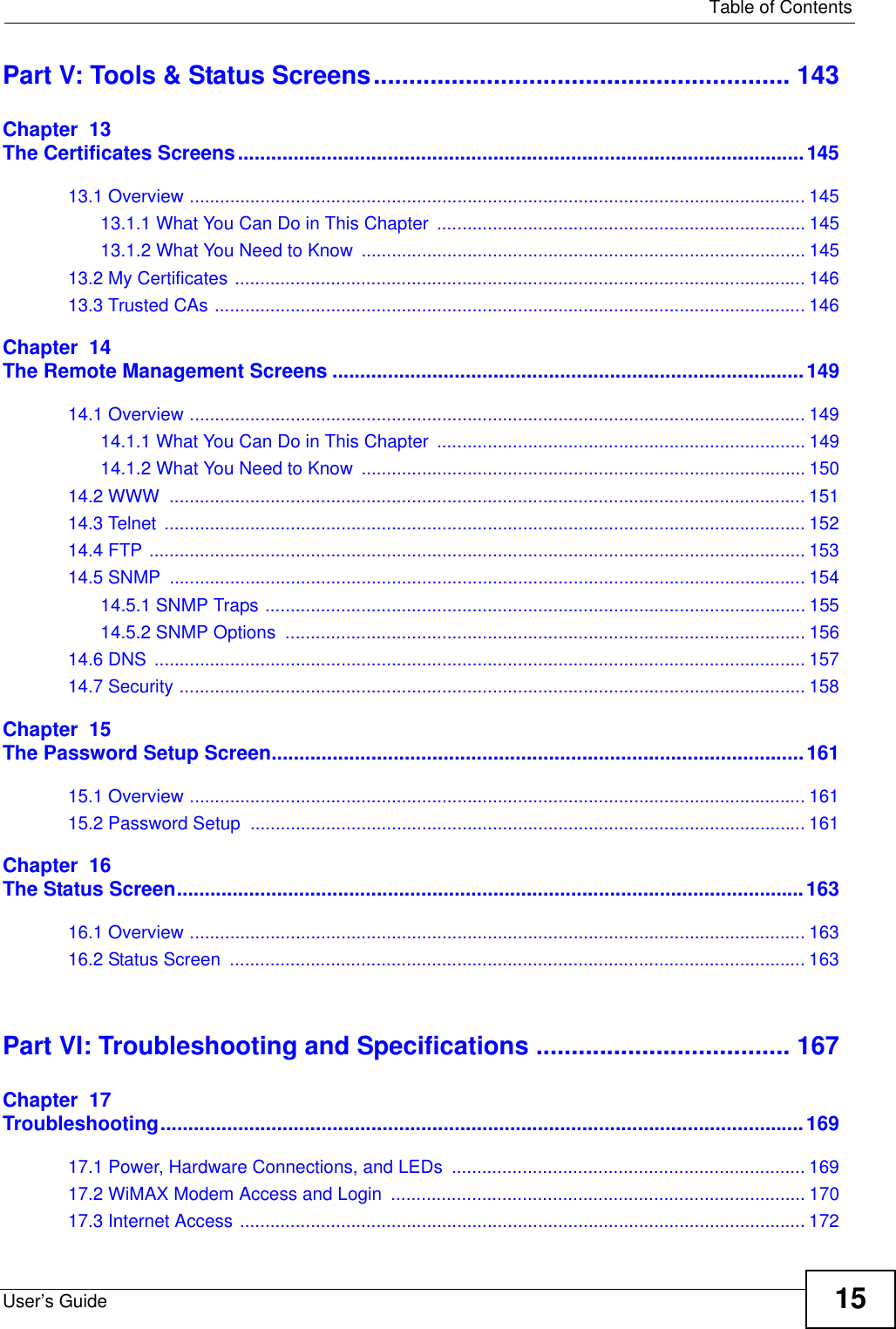   Table of ContentsUser’s Guide 15Part V: Tools &amp; Status Screens........................................................... 143Chapter  13The Certificates Screens......................................................................................................14513.1 Overview .......................................................................................................................... 14513.1.1 What You Can Do in This Chapter  ......................................................................... 14513.1.2 What You Need to Know ........................................................................................ 14513.2 My Certificates ................................................................................................................. 14613.3 Trusted CAs ..................................................................................................................... 146Chapter  14The Remote Management Screens .....................................................................................14914.1 Overview .......................................................................................................................... 14914.1.1 What You Can Do in This Chapter  ......................................................................... 14914.1.2 What You Need to Know ........................................................................................ 15014.2 WWW  .............................................................................................................................. 15114.3 Telnet  ............................................................................................................................... 15214.4 FTP .................................................................................................................................. 15314.5 SNMP  .............................................................................................................................. 15414.5.1 SNMP Traps ........................................................................................................... 15514.5.2 SNMP Options  ....................................................................................................... 15614.6 DNS  ................................................................................................................................. 15714.7 Security ............................................................................................................................ 158Chapter  15The Password Setup Screen................................................................................................16115.1 Overview .......................................................................................................................... 16115.2 Password Setup .............................................................................................................. 161Chapter  16The Status Screen.................................................................................................................16316.1 Overview .......................................................................................................................... 16316.2 Status Screen  .................................................................................................................. 163Part VI: Troubleshooting and Specifications .................................... 167Chapter  17Troubleshooting....................................................................................................................16917.1 Power, Hardware Connections, and LEDs  ...................................................................... 16917.2 WiMAX Modem Access and Login  .................................................................................. 17017.3 Internet Access ................................................................................................................ 172