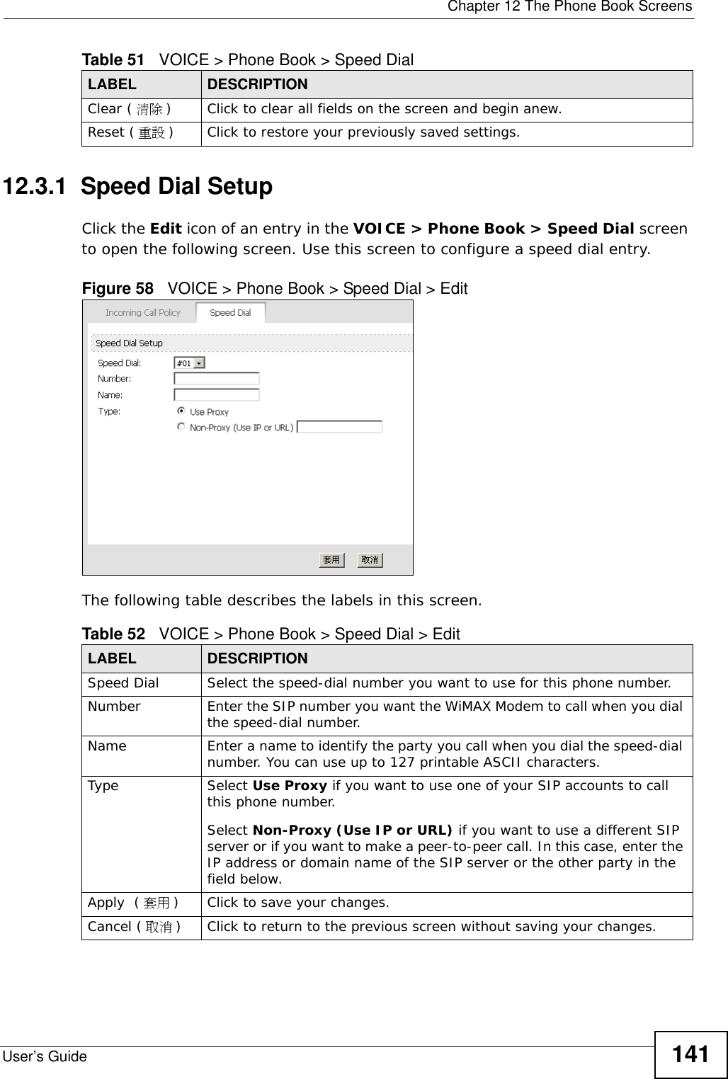  Chapter 12 The Phone Book ScreensUser’s Guide 14112.3.1  Speed Dial SetupClick the Edit icon of an entry in the VOICE &gt; Phone Book &gt; Speed Dial screen to open the following screen. Use this screen to configure a speed dial entry.Figure 58   VOICE &gt; Phone Book &gt; Speed Dial &gt; EditThe following table describes the labels in this screen.Clear ( 清除 )Click to clear all fields on the screen and begin anew.Reset ( 重設 )Click to restore your previously saved settings.Table 51   VOICE &gt; Phone Book &gt; Speed DialLABEL DESCRIPTIONTable 52   VOICE &gt; Phone Book &gt; Speed Dial &gt; EditLABEL DESCRIPTIONSpeed Dial Select the speed-dial number you want to use for this phone number.Number Enter the SIP number you want the WiMAX Modem to call when you dial the speed-dial number.Name Enter a name to identify the party you call when you dial the speed-dial number. You can use up to 127 printable ASCII characters.Type Select Use Proxy if you want to use one of your SIP accounts to call this phone number.Select Non-Proxy (Use IP or URL) if you want to use a different SIP server or if you want to make a peer-to-peer call. In this case, enter the IP address or domain name of the SIP server or the other party in the field below.Apply  ( 套用 )Click to save your changes.Cancel ( 取消 )Click to return to the previous screen without saving your changes.