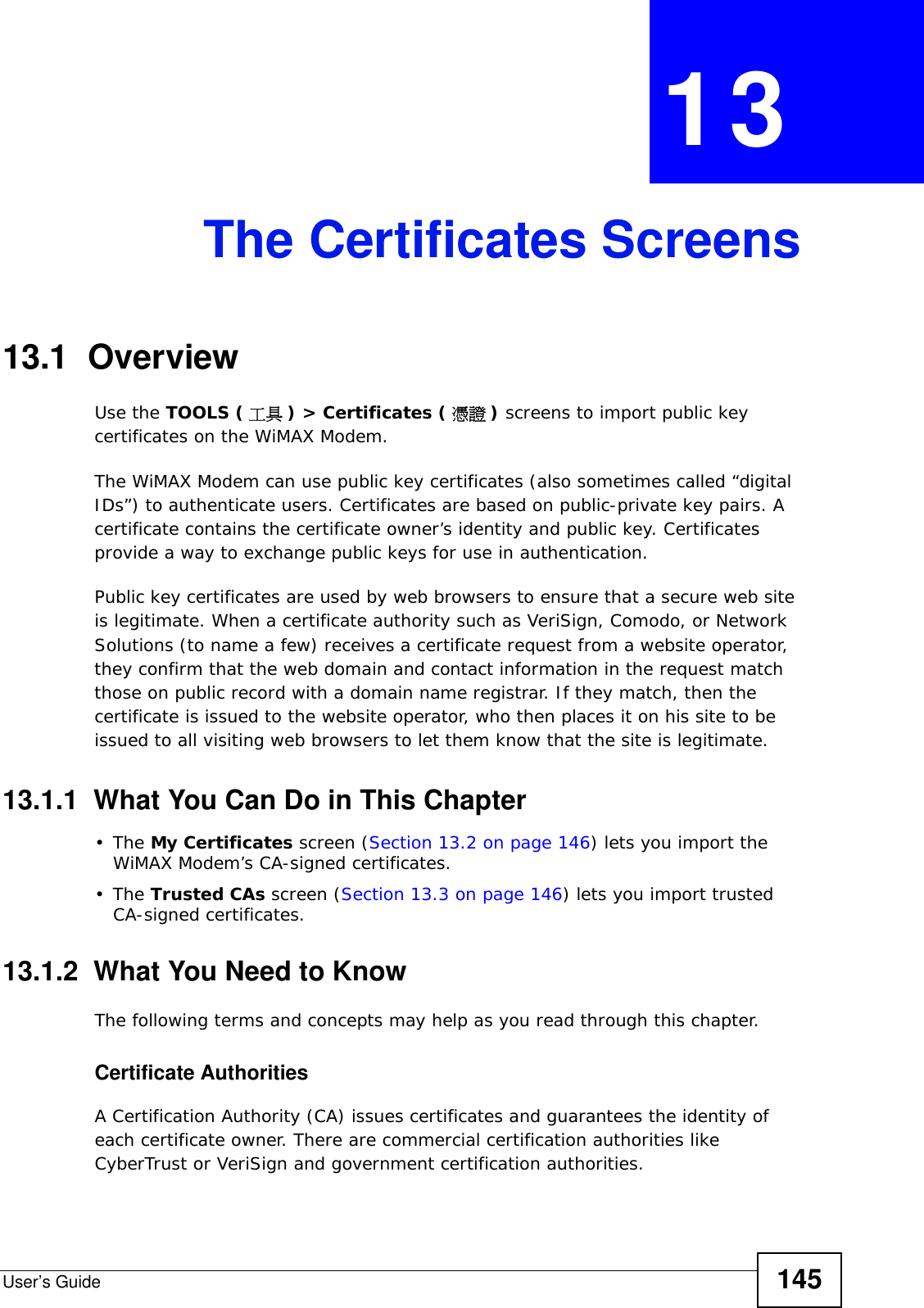 User’s Guide 145CHAPTER  13 The Certificates Screens13.1  OverviewUse the TOOLS ( 工具 ) &gt; Certificates ( 憑證 ) screens to import public key certificates on the WiMAX Modem.The WiMAX Modem can use public key certificates (also sometimes called “digital IDs”) to authenticate users. Certificates are based on public-private key pairs. A certificate contains the certificate owner’s identity and public key. Certificates provide a way to exchange public keys for use in authentication.Public key certificates are used by web browsers to ensure that a secure web site is legitimate. When a certificate authority such as VeriSign, Comodo, or Network Solutions (to name a few) receives a certificate request from a website operator, they confirm that the web domain and contact information in the request match those on public record with a domain name registrar. If they match, then the certificate is issued to the website operator, who then places it on his site to be issued to all visiting web browsers to let them know that the site is legitimate.13.1.1  What You Can Do in This Chapter•The My Certificates screen (Section 13.2 on page 146) lets you import the WiMAX Modem’s CA-signed certificates.•The Trusted CAs screen (Section 13.3 on page 146) lets you import trusted CA-signed certificates.13.1.2  What You Need to KnowThe following terms and concepts may help as you read through this chapter.Certificate AuthoritiesA Certification Authority (CA) issues certificates and guarantees the identity of each certificate owner. There are commercial certification authorities like CyberTrust or VeriSign and government certification authorities.