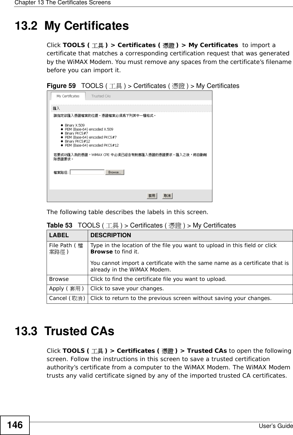 Chapter 13 The Certificates ScreensUser’s Guide14613.2  My CertificatesClick TOOLS ( 工具 ) &gt; Certificates ( 憑證 ) &gt; My Certificates  to import a certificate that matches a corresponding certification request that was generated by the WiMAX Modem. You must remove any spaces from the certificate’s filename before you can import it.Figure 59   TOOLS ( 工具 ) &gt; Certificates ( 憑證 ) &gt; My CertificatesThe following table describes the labels in this screen.  13.3  Trusted CAsClick TOOLS ( 工具 ) &gt; Certificates ( 憑證 ) &gt; Trusted CAs to open the following screen. Follow the instructions in this screen to save a trusted certification authority’s certificate from a computer to the WiMAX Modem. The WiMAX Modem trusts any valid certificate signed by any of the imported trusted CA certificates.Table 53   TOOLS ( 工具 ) &gt; Certificates ( 憑證 ) &gt; My CertificatesLABEL DESCRIPTIONFile Path ( 檔案路徑 )Type in the location of the file you want to upload in this field or click Browse to find it.You cannot import a certificate with the same name as a certificate that is already in the WiMAX Modem.Browse  Click to find the certificate file you want to upload. Apply ( 套用 )Click to save your changes.Cancel (取消)Click to return to the previous screen without saving your changes.