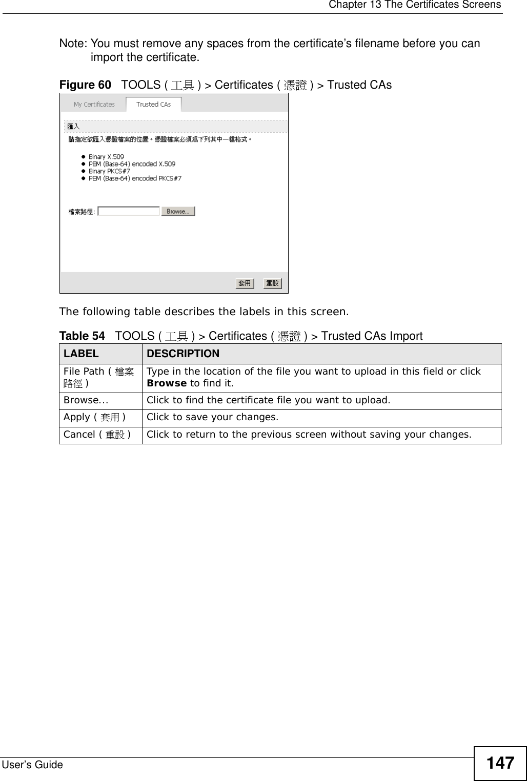  Chapter 13 The Certificates ScreensUser’s Guide 147Note: You must remove any spaces from the certificate’s filename before you can import the certificate.Figure 60   TOOLS ( 工具 ) &gt; Certificates ( 憑證 ) &gt; Trusted CAsThe following table describes the labels in this screen.Table 54   TOOLS ( 工具 ) &gt; Certificates ( 憑證 ) &gt; Trusted CAs ImportLABEL DESCRIPTIONFile Path ( 檔案路徑 )Type in the location of the file you want to upload in this field or click Browse to find it.Browse...  Click to find the certificate file you want to upload. Apply ( 套用 )Click to save your changes.Cancel ( 重設 )Click to return to the previous screen without saving your changes.