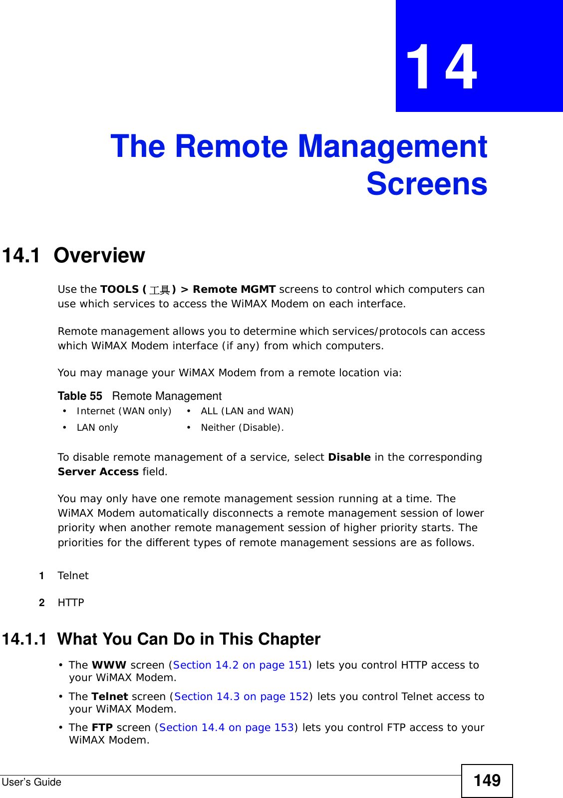 User’s Guide 149CHAPTER  14 The Remote ManagementScreens14.1  OverviewUse the TOOLS (工具) &gt; Remote MGMT screens to control which computers can use which services to access the WiMAX Modem on each interface.Remote management allows you to determine which services/protocols can access which WiMAX Modem interface (if any) from which computers.You may manage your WiMAX Modem from a remote location via:To disable remote management of a service, select Disable in the corresponding Server Access field.You may only have one remote management session running at a time. The WiMAX Modem automatically disconnects a remote management session of lower priority when another remote management session of higher priority starts. The priorities for the different types of remote management sessions are as follows.1Telnet2HTTP14.1.1  What You Can Do in This Chapter•The WWW screen (Section 14.2 on page 151) lets you control HTTP access to your WiMAX Modem.•The Telnet screen (Section 14.3 on page 152) lets you control Telnet access to your WiMAX Modem.•The FTP screen (Section 14.4 on page 153) lets you control FTP access to your WiMAX Modem.Table 55   Remote Management• Internet (WAN only) • ALL (LAN and WAN)• LAN only • Neither (Disable).