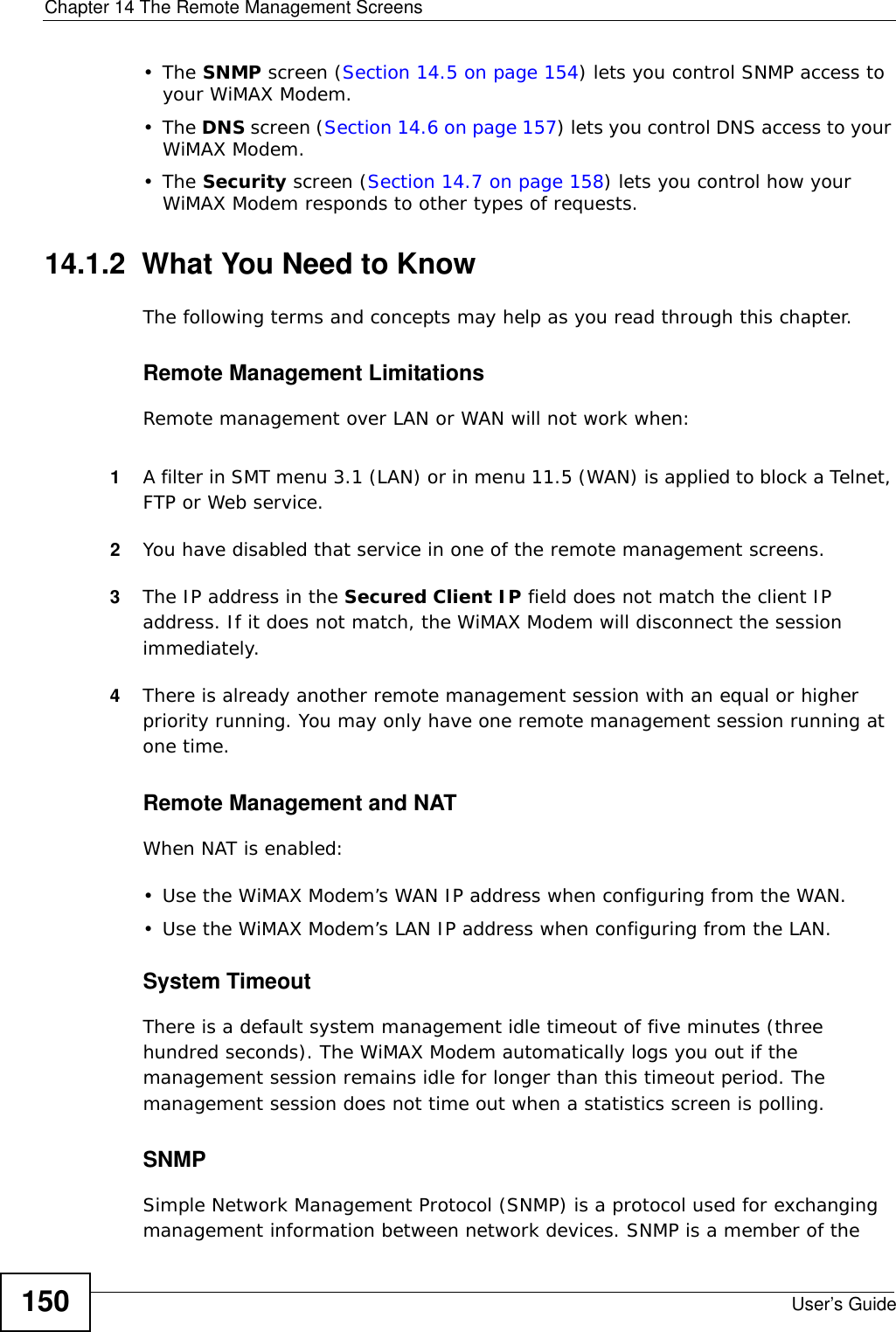 Chapter 14 The Remote Management ScreensUser’s Guide150•The SNMP screen (Section 14.5 on page 154) lets you control SNMP access to your WiMAX Modem.•The DNS screen (Section 14.6 on page 157) lets you control DNS access to your WiMAX Modem.•The Security screen (Section 14.7 on page 158) lets you control how your WiMAX Modem responds to other types of requests.14.1.2  What You Need to KnowThe following terms and concepts may help as you read through this chapter.Remote Management LimitationsRemote management over LAN or WAN will not work when:1A filter in SMT menu 3.1 (LAN) or in menu 11.5 (WAN) is applied to block a Telnet, FTP or Web service. 2You have disabled that service in one of the remote management screens.3The IP address in the Secured Client IP field does not match the client IP address. If it does not match, the WiMAX Modem will disconnect the session immediately.4There is already another remote management session with an equal or higher priority running. You may only have one remote management session running at one time.Remote Management and NATWhen NAT is enabled:• Use the WiMAX Modem’s WAN IP address when configuring from the WAN. • Use the WiMAX Modem’s LAN IP address when configuring from the LAN.System TimeoutThere is a default system management idle timeout of five minutes (three hundred seconds). The WiMAX Modem automatically logs you out if the management session remains idle for longer than this timeout period. The management session does not time out when a statistics screen is polling.SNMPSimple Network Management Protocol (SNMP) is a protocol used for exchanging management information between network devices. SNMP is a member of the 
