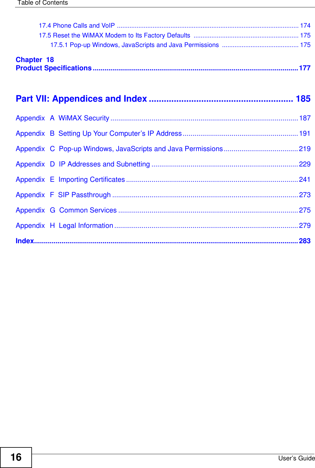 Table of ContentsUser’s Guide1617.4 Phone Calls and VoIP ......................................................................................................17417.5 Reset the WiMAX Modem to Its Factory Defaults  ........................................................... 17517.5.1 Pop-up Windows, JavaScripts and Java Permissions  ........................................... 175Chapter  18Product Specifications.........................................................................................................177Part VII: Appendices and Index .......................................................... 185Appendix  A  WiMAX Security ................................................................................................187Appendix  B  Setting Up Your Computer’s IP Address...........................................................191Appendix  C  Pop-up Windows, JavaScripts and Java Permissions......................................219Appendix  D  IP Addresses and Subnetting ...........................................................................229Appendix  E  Importing Certificates ........................................................................................241Appendix  F  SIP Passthrough ...............................................................................................273Appendix  G  Common Services ............................................................................................275Appendix  H  Legal Information..............................................................................................279Index.......................................................................................................................................283