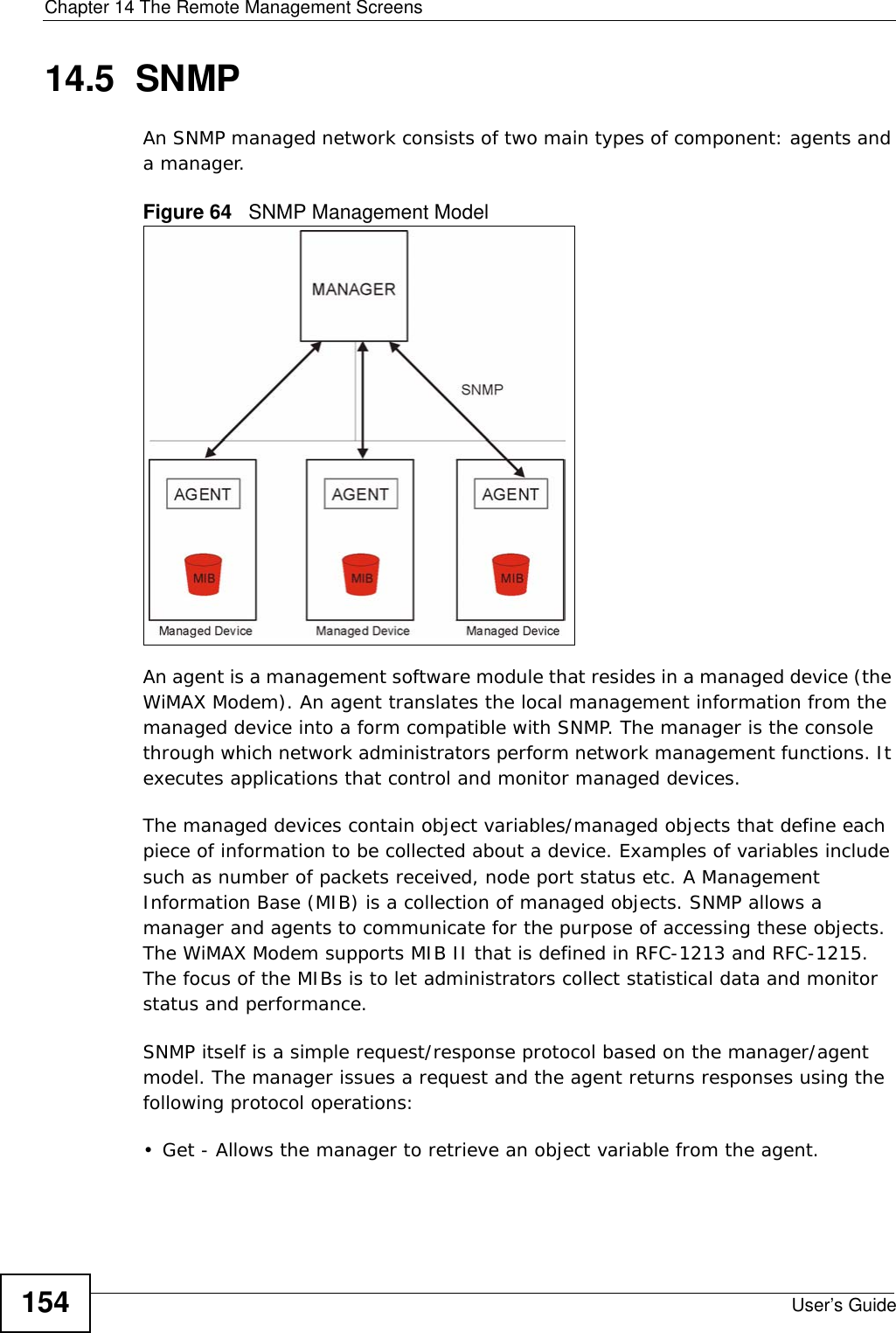 Chapter 14 The Remote Management ScreensUser’s Guide15414.5  SNMPAn SNMP managed network consists of two main types of component: agents and a manager.Figure 64   SNMP Management ModelAn agent is a management software module that resides in a managed device (the WiMAX Modem). An agent translates the local management information from the managed device into a form compatible with SNMP. The manager is the console through which network administrators perform network management functions. It executes applications that control and monitor managed devices. The managed devices contain object variables/managed objects that define each piece of information to be collected about a device. Examples of variables include such as number of packets received, node port status etc. A Management Information Base (MIB) is a collection of managed objects. SNMP allows a manager and agents to communicate for the purpose of accessing these objects. The WiMAX Modem supports MIB II that is defined in RFC-1213 and RFC-1215. The focus of the MIBs is to let administrators collect statistical data and monitor status and performance.SNMP itself is a simple request/response protocol based on the manager/agent model. The manager issues a request and the agent returns responses using the following protocol operations: • Get - Allows the manager to retrieve an object variable from the agent. 