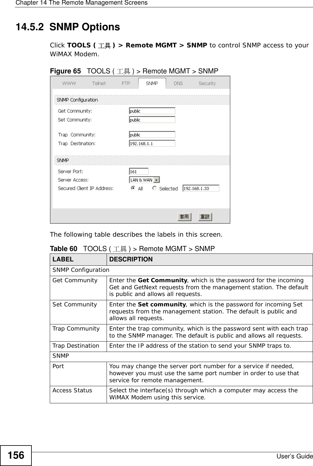 Chapter 14 The Remote Management ScreensUser’s Guide15614.5.2  SNMP OptionsClick TOOLS ( 工具 ) &gt; Remote MGMT &gt; SNMP to control SNMP access to your WiMAX Modem.Figure 65   TOOLS ( 工具 ) &gt; Remote MGMT &gt; SNMPThe following table describes the labels in this screen.Table 60   TOOLS ( 工具 ) &gt; Remote MGMT &gt; SNMPLABEL DESCRIPTIONSNMP ConfigurationGet Community Enter the Get Community, which is the password for the incoming Get and GetNext requests from the management station. The default is public and allows all requests.Set Community Enter the Set community, which is the password for incoming Set requests from the management station. The default is public and allows all requests.Trap Community Enter the trap community, which is the password sent with each trap to the SNMP manager. The default is public and allows all requests.Trap Destination Enter the IP address of the station to send your SNMP traps to.SNMPPort You may change the server port number for a service if needed, however you must use the same port number in order to use that service for remote management.Access Status Select the interface(s) through which a computer may access the WiMAX Modem using this service.