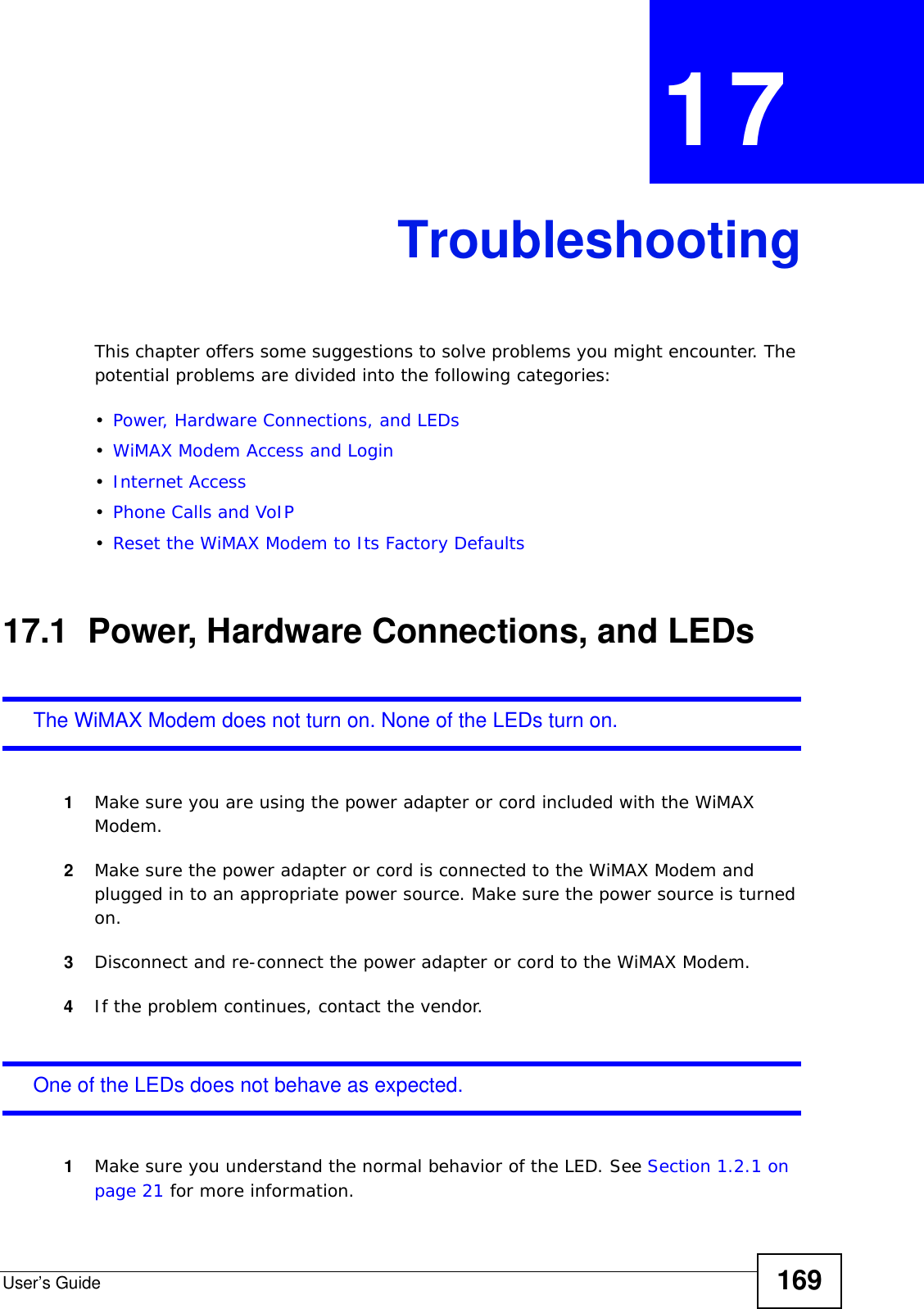 User’s Guide 169CHAPTER  17 TroubleshootingThis chapter offers some suggestions to solve problems you might encounter. The potential problems are divided into the following categories:•Power, Hardware Connections, and LEDs•WiMAX Modem Access and Login•Internet Access•Phone Calls and VoIP•Reset the WiMAX Modem to Its Factory Defaults17.1  Power, Hardware Connections, and LEDsThe WiMAX Modem does not turn on. None of the LEDs turn on.1Make sure you are using the power adapter or cord included with the WiMAX Modem.2Make sure the power adapter or cord is connected to the WiMAX Modem and plugged in to an appropriate power source. Make sure the power source is turned on.3Disconnect and re-connect the power adapter or cord to the WiMAX Modem.4If the problem continues, contact the vendor.One of the LEDs does not behave as expected.1Make sure you understand the normal behavior of the LED. See Section 1.2.1 on page 21 for more information.