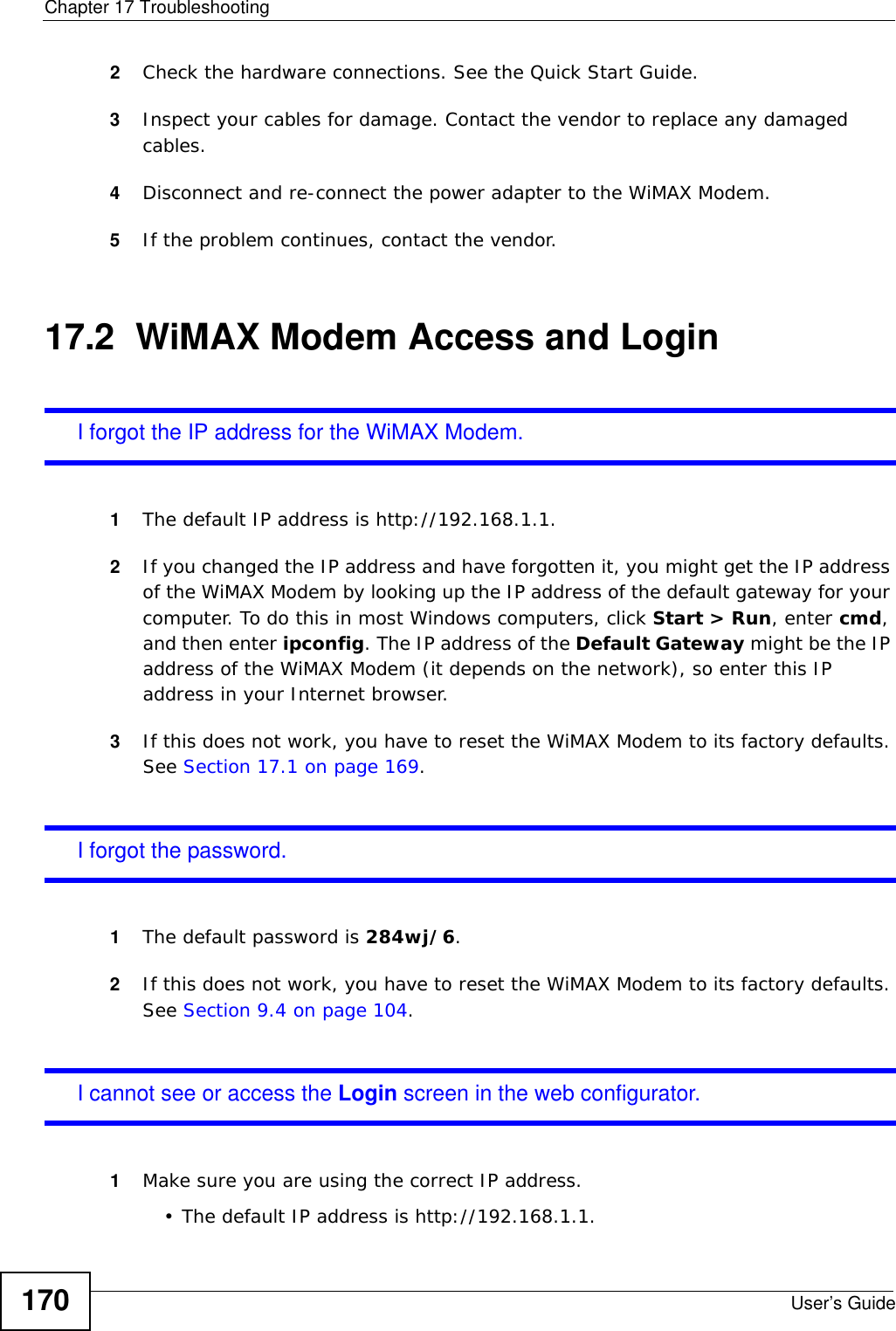 Chapter 17 TroubleshootingUser’s Guide1702Check the hardware connections. See the Quick Start Guide.3Inspect your cables for damage. Contact the vendor to replace any damaged cables.4Disconnect and re-connect the power adapter to the WiMAX Modem.5If the problem continues, contact the vendor.17.2  WiMAX Modem Access and LoginI forgot the IP address for the WiMAX Modem.1The default IP address is http://192.168.1.1.2If you changed the IP address and have forgotten it, you might get the IP address of the WiMAX Modem by looking up the IP address of the default gateway for your computer. To do this in most Windows computers, click Start &gt; Run, enter cmd, and then enter ipconfig. The IP address of the Default Gateway might be the IP address of the WiMAX Modem (it depends on the network), so enter this IP address in your Internet browser.3If this does not work, you have to reset the WiMAX Modem to its factory defaults. See Section 17.1 on page 169.I forgot the password.1The default password is 284wj/6.2If this does not work, you have to reset the WiMAX Modem to its factory defaults. See Section 9.4 on page 104.I cannot see or access the Login screen in the web configurator.1Make sure you are using the correct IP address.• The default IP address is http://192.168.1.1.