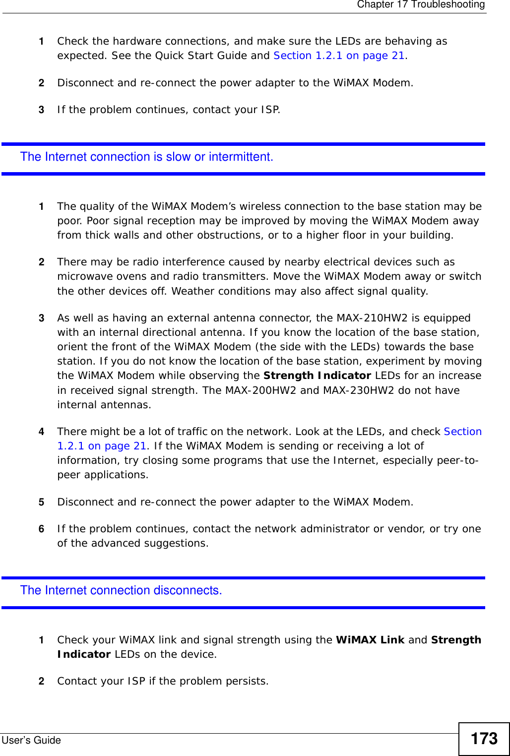  Chapter 17 TroubleshootingUser’s Guide 1731Check the hardware connections, and make sure the LEDs are behaving as expected. See the Quick Start Guide and Section 1.2.1 on page 21.2Disconnect and re-connect the power adapter to the WiMAX Modem. 3If the problem continues, contact your ISP.The Internet connection is slow or intermittent.1The quality of the WiMAX Modem’s wireless connection to the base station may be poor. Poor signal reception may be improved by moving the WiMAX Modem away from thick walls and other obstructions, or to a higher floor in your building. 2There may be radio interference caused by nearby electrical devices such as microwave ovens and radio transmitters. Move the WiMAX Modem away or switch the other devices off. Weather conditions may also affect signal quality.3As well as having an external antenna connector, the MAX-210HW2 is equipped with an internal directional antenna. If you know the location of the base station, orient the front of the WiMAX Modem (the side with the LEDs) towards the base station. If you do not know the location of the base station, experiment by moving the WiMAX Modem while observing the Strength Indicator LEDs for an increase in received signal strength. The MAX-200HW2 and MAX-230HW2 do not have internal antennas.4There might be a lot of traffic on the network. Look at the LEDs, and check Section 1.2.1 on page 21. If the WiMAX Modem is sending or receiving a lot of information, try closing some programs that use the Internet, especially peer-to-peer applications.5Disconnect and re-connect the power adapter to the WiMAX Modem.6If the problem continues, contact the network administrator or vendor, or try one of the advanced suggestions.The Internet connection disconnects.1Check your WiMAX link and signal strength using the WiMAX Link and Strength Indicator LEDs on the device.2Contact your ISP if the problem persists. 