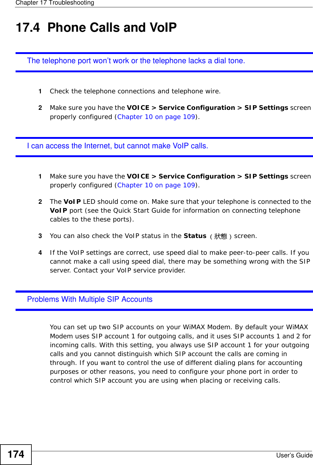 Chapter 17 TroubleshootingUser’s Guide17417.4  Phone Calls and VoIPThe telephone port won’t work or the telephone lacks a dial tone.1Check the telephone connections and telephone wire.2Make sure you have the VOICE &gt; Service Configuration &gt; SIP Settings screen properly configured (Chapter 10 on page 109).I can access the Internet, but cannot make VoIP calls.1Make sure you have the VOICE &gt; Service Configuration &gt; SIP Settings screen properly configured (Chapter 10 on page 109).2The VoIP LED should come on. Make sure that your telephone is connected to the VoIP port (see the Quick Start Guide for information on connecting telephone cables to the these ports).3You can also check the VoIP status in the Status ( 狀態 ) screen. 4If the VoIP settings are correct, use speed dial to make peer-to-peer calls. If you cannot make a call using speed dial, there may be something wrong with the SIP server. Contact your VoIP service provider.Problems With Multiple SIP AccountsYou can set up two SIP accounts on your WiMAX Modem. By default your WiMAX Modem uses SIP account 1 for outgoing calls, and it uses SIP accounts 1 and 2 for incoming calls. With this setting, you always use SIP account 1 for your outgoing calls and you cannot distinguish which SIP account the calls are coming in through. If you want to control the use of different dialing plans for accounting purposes or other reasons, you need to configure your phone port in order to control which SIP account you are using when placing or receiving calls.