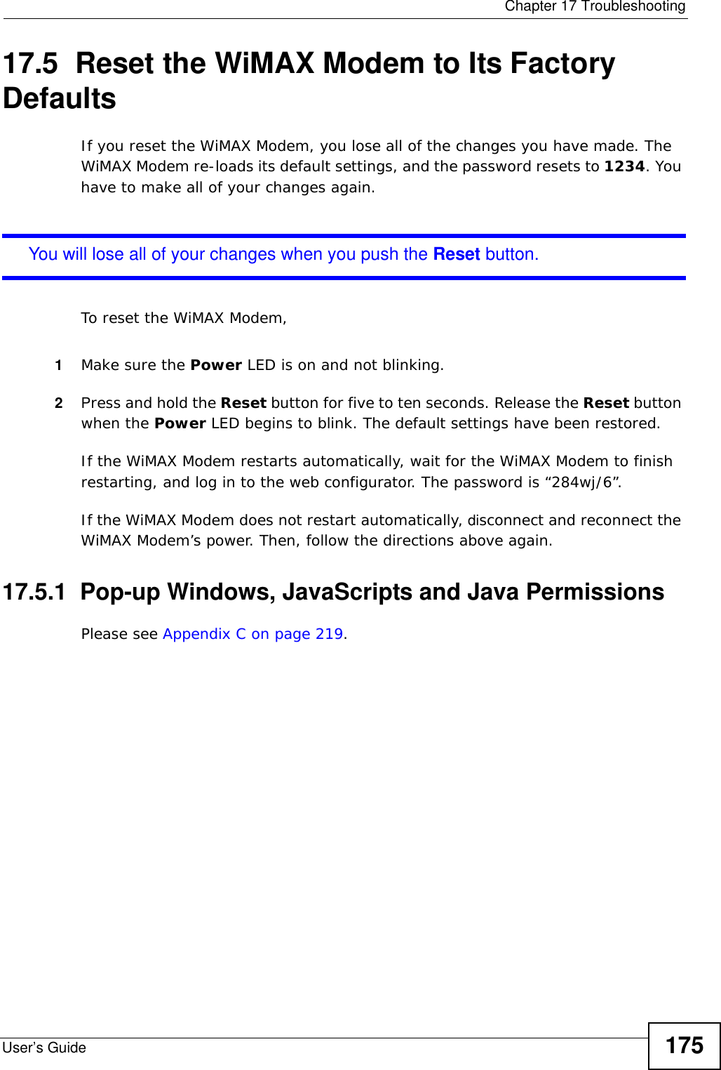  Chapter 17 TroubleshootingUser’s Guide 17517.5  Reset the WiMAX Modem to Its Factory DefaultsIf you reset the WiMAX Modem, you lose all of the changes you have made. The WiMAX Modem re-loads its default settings, and the password resets to 1234. You have to make all of your changes again.You will lose all of your changes when you push the Reset button.To reset the WiMAX Modem,1Make sure the Power LED is on and not blinking.2Press and hold the Reset button for five to ten seconds. Release the Reset button when the Power LED begins to blink. The default settings have been restored.If the WiMAX Modem restarts automatically, wait for the WiMAX Modem to finish restarting, and log in to the web configurator. The password is “284wj/6”.If the WiMAX Modem does not restart automatically, disconnect and reconnect the WiMAX Modem’s power. Then, follow the directions above again.17.5.1  Pop-up Windows, JavaScripts and Java PermissionsPlease see Appendix C on page 219.