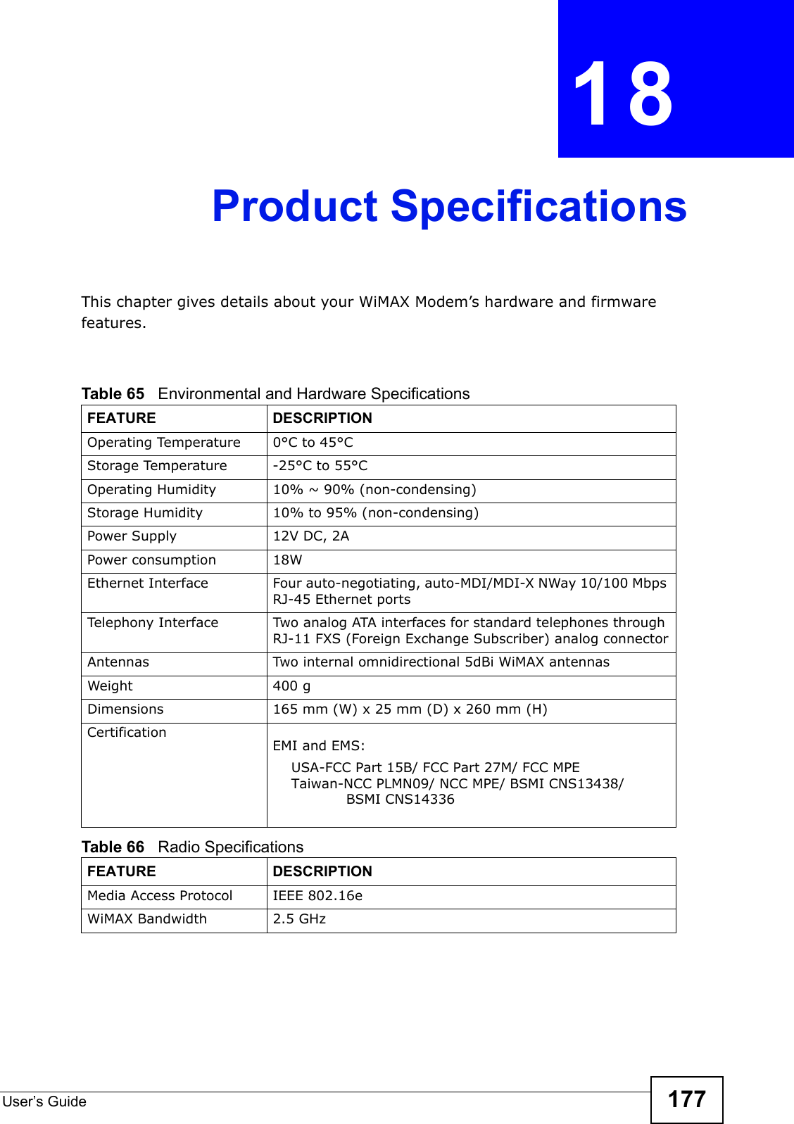 User’s Guide 177CHAPTER18Product SpecificationsThis chapter gives details about your WiMAX Modem’s hardware and firmware features.                     Table 65   Environmental and Hardware SpecificationsFEATURE DESCRIPTIONOperating Temperature 0°C to 45°CStorage Temperature -25°C to 55°COperating Humidity10% ~ 90% (non-condensing)Storage Humidity 10% to 95% (non-condensing)Power Supply 12V DC, 2APower consumption 18WEthernet Interface Four auto-negotiating, auto-MDI/MDI-X NWay 10/100 Mbps RJ-45 Ethernet portsTelephony Interface Two analog ATA interfaces for standard telephones through RJ-11 FXS (Foreign Exchange Subscriber) analog connectorAntennas Two internal omnidirectional 5dBi WiMAX antennasg 004thgieWDimensions165 mm (W) x 25 mm (D) x 260 mm (H)CertificationEMI and EMS: USA-FCC Part 15B/ FCC Part 27M/ FCC MPETaiwan-NCC PLMN09/ NCC MPE/ BSMI CNS13438/             BSMI CNS14336  Table 66   Radio SpecificationsFEATURE DESCRIPTIONMedia Access ProtocolIEEE 802.16eWiMAX Bandwidth 2.5 GHz