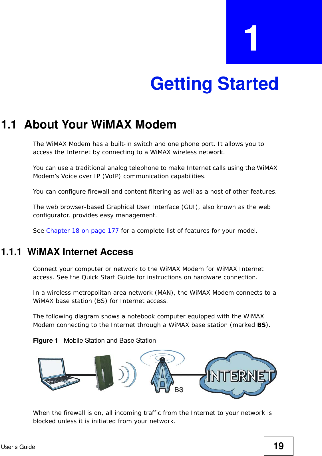 User’s Guide 19CHAPTER  1 Getting Started1.1  About Your WiMAX Modem The WiMAX Modem has a built-in switch and one phone port. It allows you to access the Internet by connecting to a WiMAX wireless network. You can use a traditional analog telephone to make Internet calls using the WiMAX Modem’s Voice over IP (VoIP) communication capabilities. You can configure firewall and content filtering as well as a host of other features. The web browser-based Graphical User Interface (GUI), also known as the web configurator, provides easy management.See Chapter 18 on page 177 for a complete list of features for your model.1.1.1  WiMAX Internet AccessConnect your computer or network to the WiMAX Modem for WiMAX Internet access. See the Quick Start Guide for instructions on hardware connection.In a wireless metropolitan area network (MAN), the WiMAX Modem connects to a WiMAX base station (BS) for Internet access. The following diagram shows a notebook computer equipped with the WiMAX Modem connecting to the Internet through a WiMAX base station (marked BS).Figure 1   Mobile Station and Base StationWhen the firewall is on, all incoming traffic from the Internet to your network is blocked unless it is initiated from your network. 