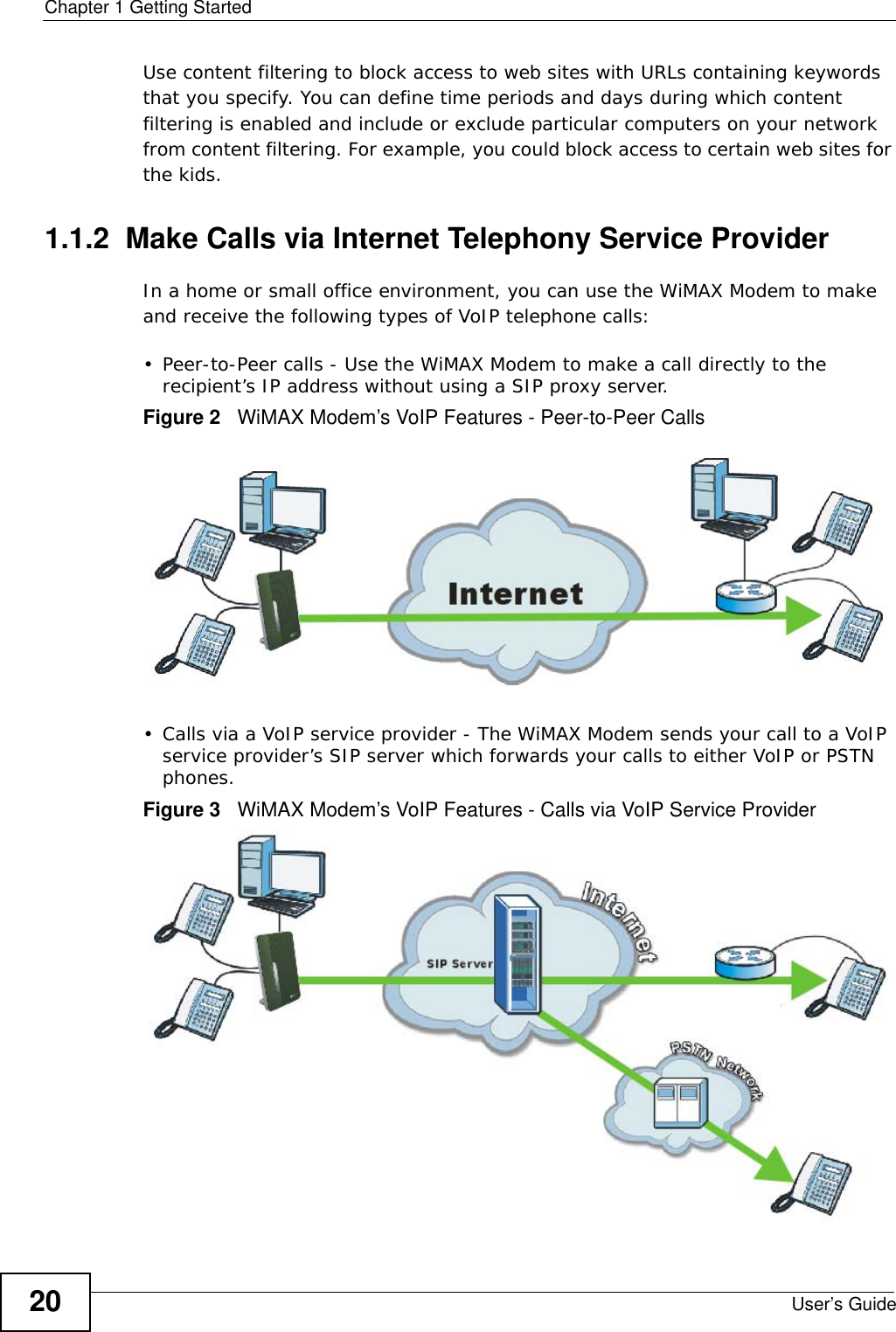 Chapter 1 Getting StartedUser’s Guide20Use content filtering to block access to web sites with URLs containing keywords that you specify. You can define time periods and days during which content filtering is enabled and include or exclude particular computers on your network from content filtering. For example, you could block access to certain web sites for the kids.1.1.2  Make Calls via Internet Telephony Service ProviderIn a home or small office environment, you can use the WiMAX Modem to make and receive the following types of VoIP telephone calls:• Peer-to-Peer calls - Use the WiMAX Modem to make a call directly to the recipient’s IP address without using a SIP proxy server.Figure 2   WiMAX Modem’s VoIP Features - Peer-to-Peer Calls• Calls via a VoIP service provider - The WiMAX Modem sends your call to a VoIP service provider’s SIP server which forwards your calls to either VoIP or PSTN phones.Figure 3   WiMAX Modem’s VoIP Features - Calls via VoIP Service Provider