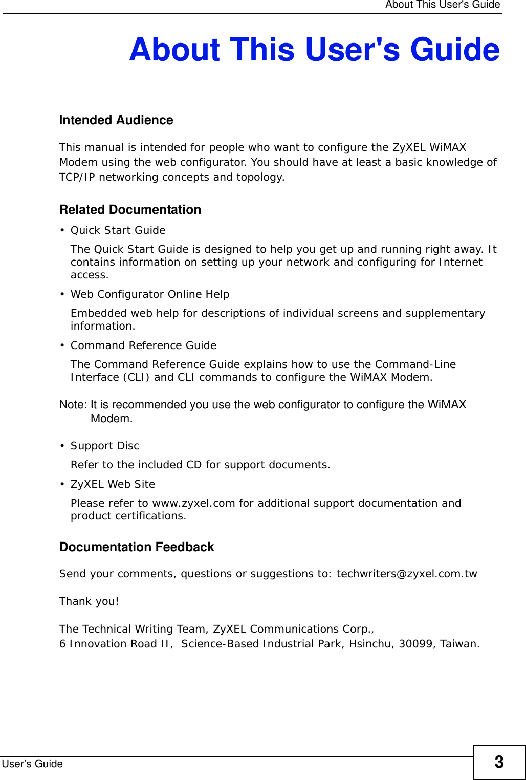   About This User&apos;s GuideUser’s Guide 3About This User&apos;s GuideIntended AudienceThis manual is intended for people who want to configure the ZyXEL WiMAX Modem using the web configurator. You should have at least a basic knowledge of TCP/IP networking concepts and topology.Related Documentation•Quick Start Guide The Quick Start Guide is designed to help you get up and running right away. It contains information on setting up your network and configuring for Internet access.• Web Configurator Online HelpEmbedded web help for descriptions of individual screens and supplementary information.• Command Reference GuideThe Command Reference Guide explains how to use the Command-Line Interface (CLI) and CLI commands to configure the WiMAX Modem.Note: It is recommended you use the web configurator to configure the WiMAX Modem.• Support DiscRefer to the included CD for support documents.• ZyXEL Web SitePlease refer to www.zyxel.com for additional support documentation and product certifications.Documentation FeedbackSend your comments, questions or suggestions to: techwriters@zyxel.com.twThank you!The Technical Writing Team, ZyXEL Communications Corp.,6 Innovation Road II,  Science-Based Industrial Park, Hsinchu, 30099, Taiwan.