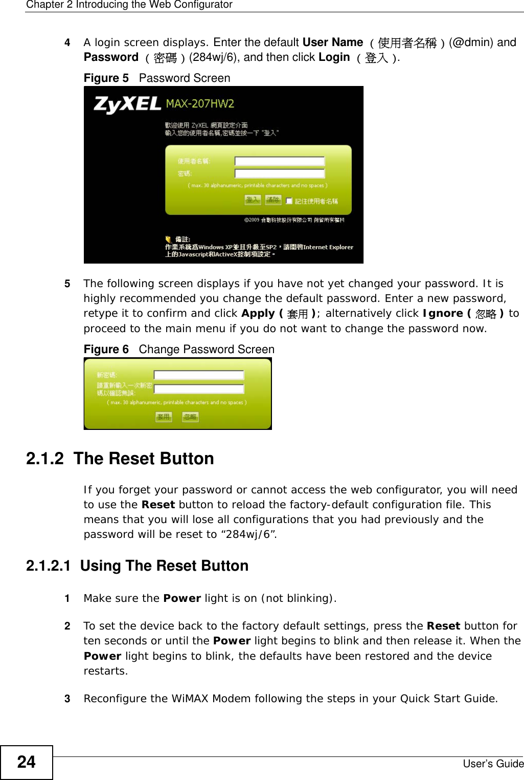 Chapter 2 Introducing the Web ConfiguratorUser’s Guide244A login screen displays. Enter the default User Name ( 使用者名稱 ) (@dmin) and Password ( 密碼 ) (284wj/6), and then click Login ( 登入 ). Figure 5   Password Screen5The following screen displays if you have not yet changed your password. It is highly recommended you change the default password. Enter a new password, retype it to confirm and click Apply ( 套用 ); alternatively click Ignore ( 忽略 ) to proceed to the main menu if you do not want to change the password now.Figure 6   Change Password Screen2.1.2  The Reset ButtonIf you forget your password or cannot access the web configurator, you will need to use the Reset button to reload the factory-default configuration file. This means that you will lose all configurations that you had previously and the password will be reset to “284wj/6”.2.1.2.1  Using The Reset Button1Make sure the Power light is on (not blinking).2To set the device back to the factory default settings, press the Reset button for ten seconds or until the Power light begins to blink and then release it. When the Power light begins to blink, the defaults have been restored and the device restarts. 3Reconfigure the WiMAX Modem following the steps in your Quick Start Guide.