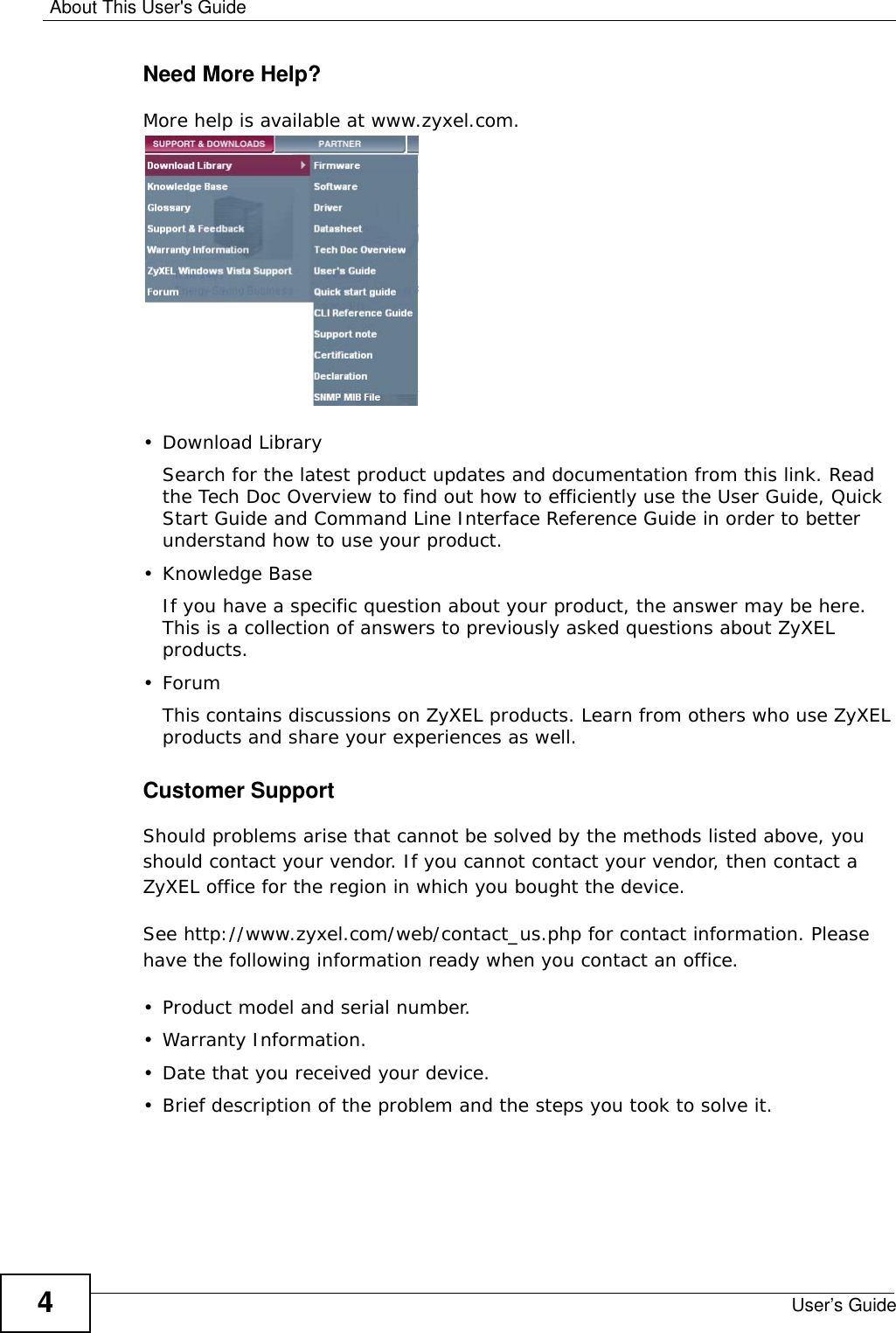 About This User&apos;s GuideUser’s Guide4Need More Help?More help is available at www.zyxel.com. • Download LibrarySearch for the latest product updates and documentation from this link. Read the Tech Doc Overview to find out how to efficiently use the User Guide, Quick Start Guide and Command Line Interface Reference Guide in order to better understand how to use your product. • Knowledge BaseIf you have a specific question about your product, the answer may be here. This is a collection of answers to previously asked questions about ZyXEL products. •ForumThis contains discussions on ZyXEL products. Learn from others who use ZyXEL products and share your experiences as well.Customer SupportShould problems arise that cannot be solved by the methods listed above, you should contact your vendor. If you cannot contact your vendor, then contact a ZyXEL office for the region in which you bought the device. See http://www.zyxel.com/web/contact_us.php for contact information. Please have the following information ready when you contact an office.• Product model and serial number.•Warranty Information.• Date that you received your device.• Brief description of the problem and the steps you took to solve it.