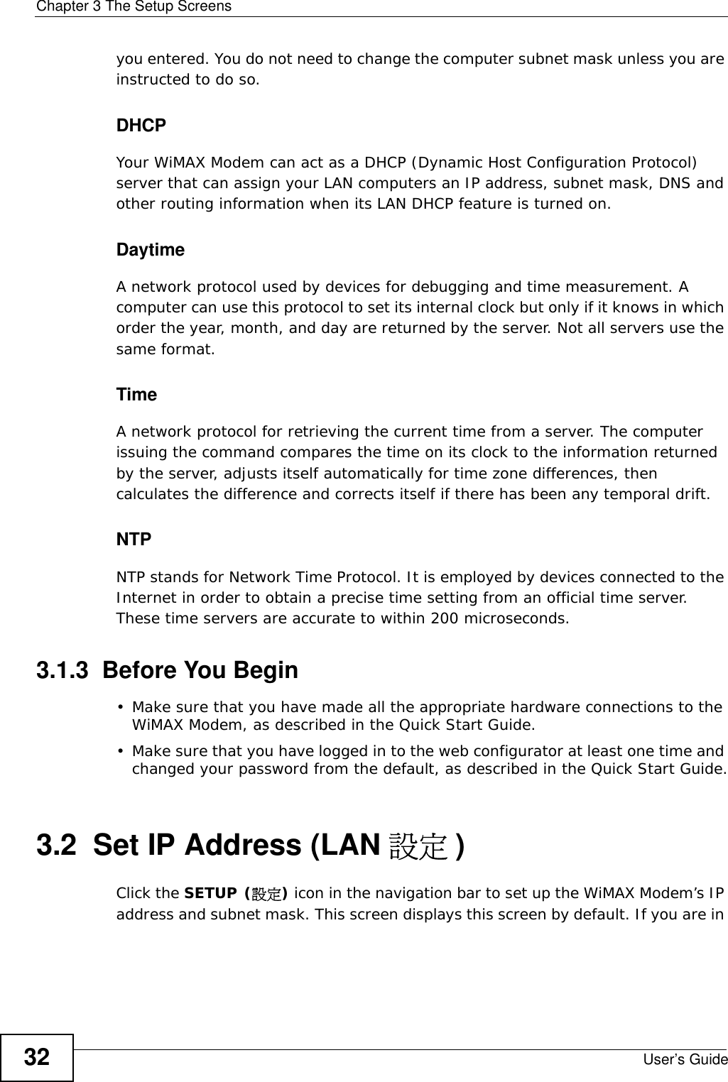 Chapter 3 The Setup ScreensUser’s Guide32you entered. You do not need to change the computer subnet mask unless you are instructed to do so.DHCPYour WiMAX Modem can act as a DHCP (Dynamic Host Configuration Protocol) server that can assign your LAN computers an IP address, subnet mask, DNS and other routing information when its LAN DHCP feature is turned on.DaytimeA network protocol used by devices for debugging and time measurement. A computer can use this protocol to set its internal clock but only if it knows in which order the year, month, and day are returned by the server. Not all servers use the same format.TimeA network protocol for retrieving the current time from a server. The computer issuing the command compares the time on its clock to the information returned by the server, adjusts itself automatically for time zone differences, then calculates the difference and corrects itself if there has been any temporal drift.NTPNTP stands for Network Time Protocol. It is employed by devices connected to the Internet in order to obtain a precise time setting from an official time server. These time servers are accurate to within 200 microseconds.3.1.3  Before You Begin• Make sure that you have made all the appropriate hardware connections to the WiMAX Modem, as described in the Quick Start Guide.• Make sure that you have logged in to the web configurator at least one time and changed your password from the default, as described in the Quick Start Guide.3.2  Set IP Address (LAN 設定 )Click the SETUP (設定) icon in the navigation bar to set up the WiMAX Modem’s IP address and subnet mask. This screen displays this screen by default. If you are in 