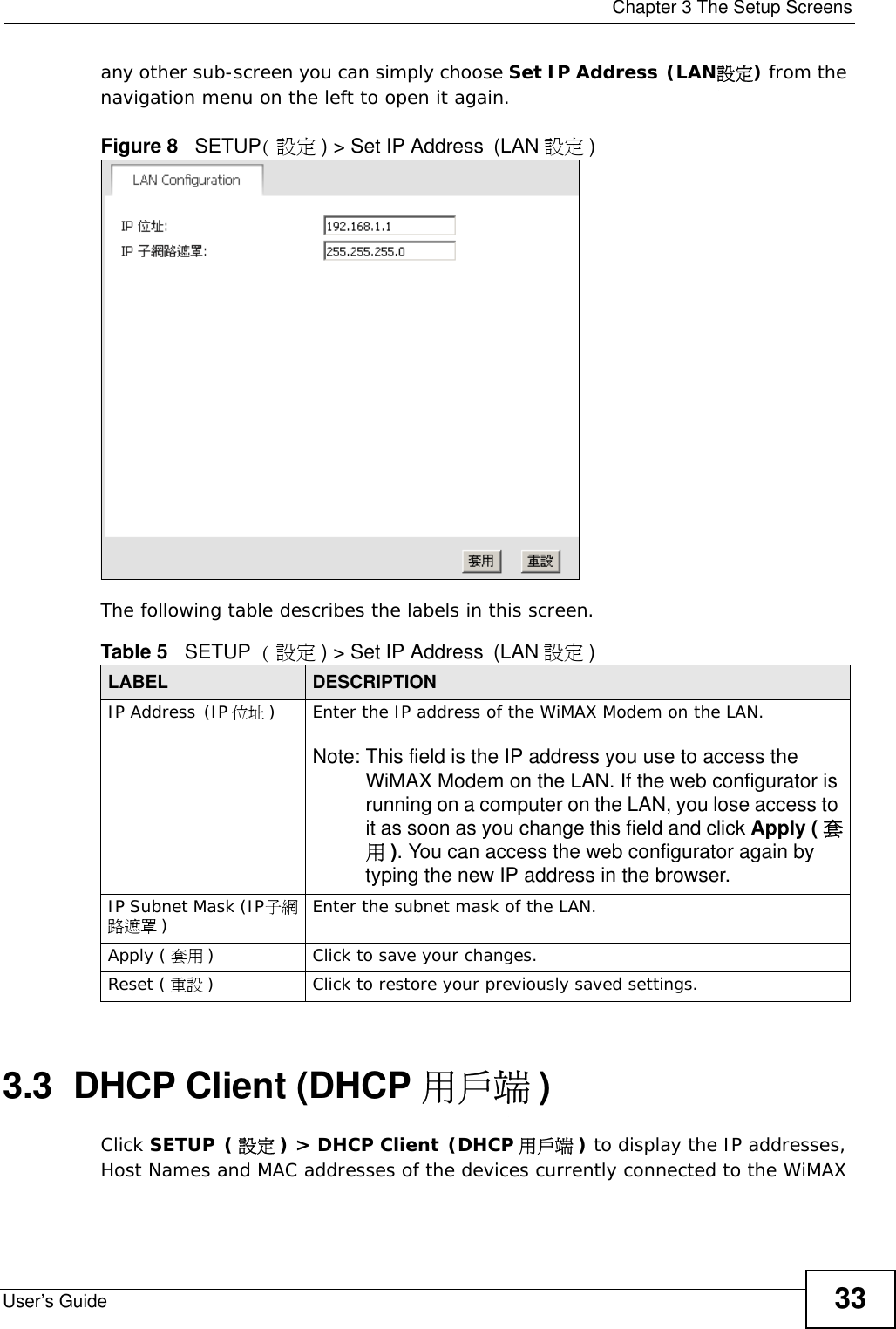  Chapter 3 The Setup ScreensUser’s Guide 33any other sub-screen you can simply choose Set IP Address (LAN設定) from the navigation menu on the left to open it again.Figure 8   SETUP(設定) &gt; Set IP Address (LAN 設定 )The following table describes the labels in this screen.  3.3  DHCP Client (DHCP 用戶端 )Click SETUP (設定 ) &gt; DHCP Client (DHCP 用戶端 ) to display the IP addresses, Host Names and MAC addresses of the devices currently connected to the WiMAX Table 5   SETUP ( 設定 ) &gt; Set IP Address (LAN 設定 )LABEL DESCRIPTIONIP Address (IP 位址 )Enter the IP address of the WiMAX Modem on the LAN.Note: This field is the IP address you use to access the WiMAX Modem on the LAN. If the web configurator is running on a computer on the LAN, you lose access to it as soon as you change this field and click Apply ( 套用). You can access the web configurator again by typing the new IP address in the browser.IP Subnet Mask (IP子網路遮罩 )Enter the subnet mask of the LAN.Apply ( 套用 )Click to save your changes.Reset ( 重設 )Click to restore your previously saved settings.