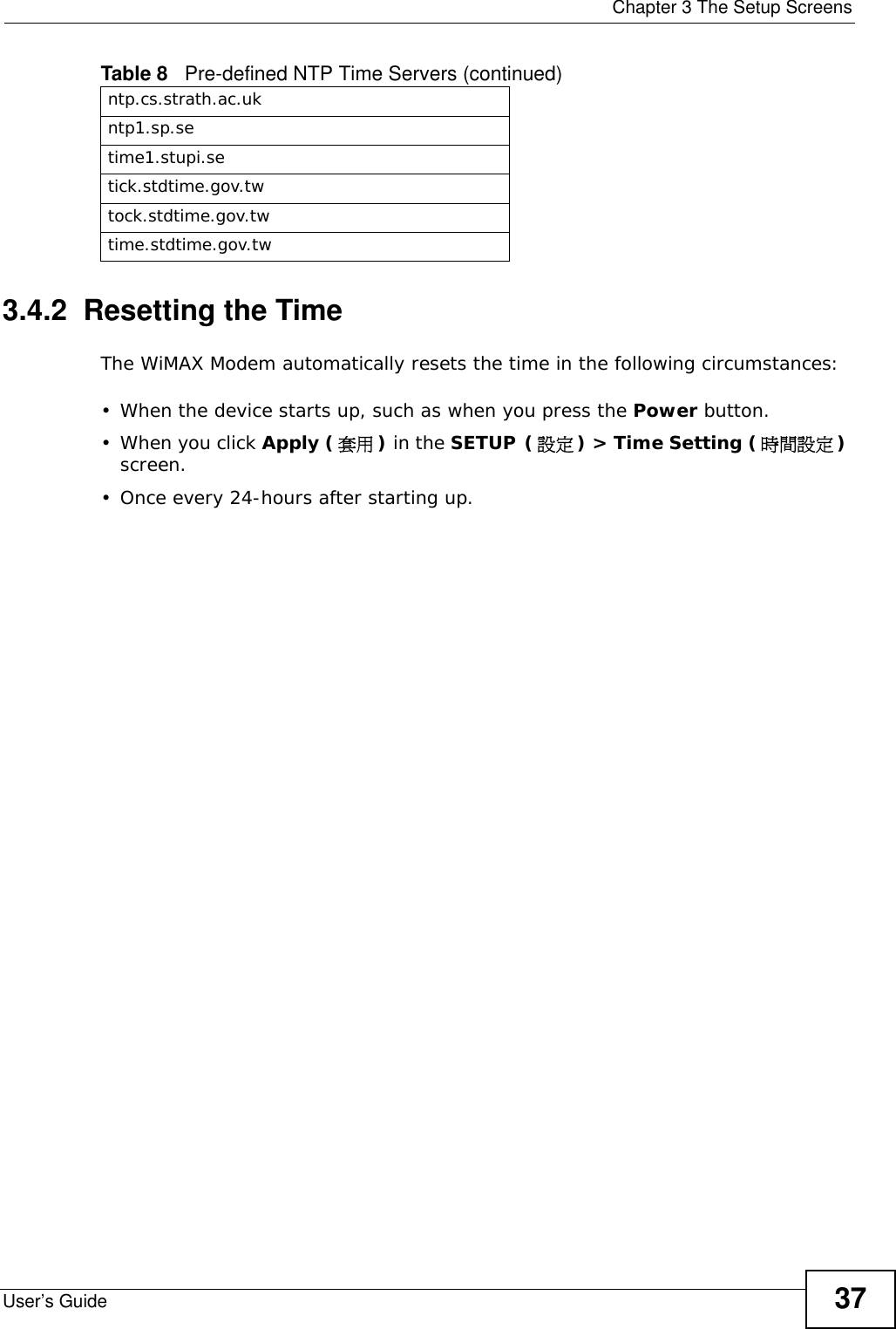  Chapter 3 The Setup ScreensUser’s Guide 373.4.2  Resetting the TimeThe WiMAX Modem automatically resets the time in the following circumstances:• When the device starts up, such as when you press the Power button.• When you click Apply (套用 ) in the SETUP (設定) &gt; Time Setting (時間設定) screen.• Once every 24-hours after starting up.ntp.cs.strath.ac.ukntp1.sp.setime1.stupi.setick.stdtime.gov.twtock.stdtime.gov.twtime.stdtime.gov.twTable 8   Pre-defined NTP Time Servers (continued)