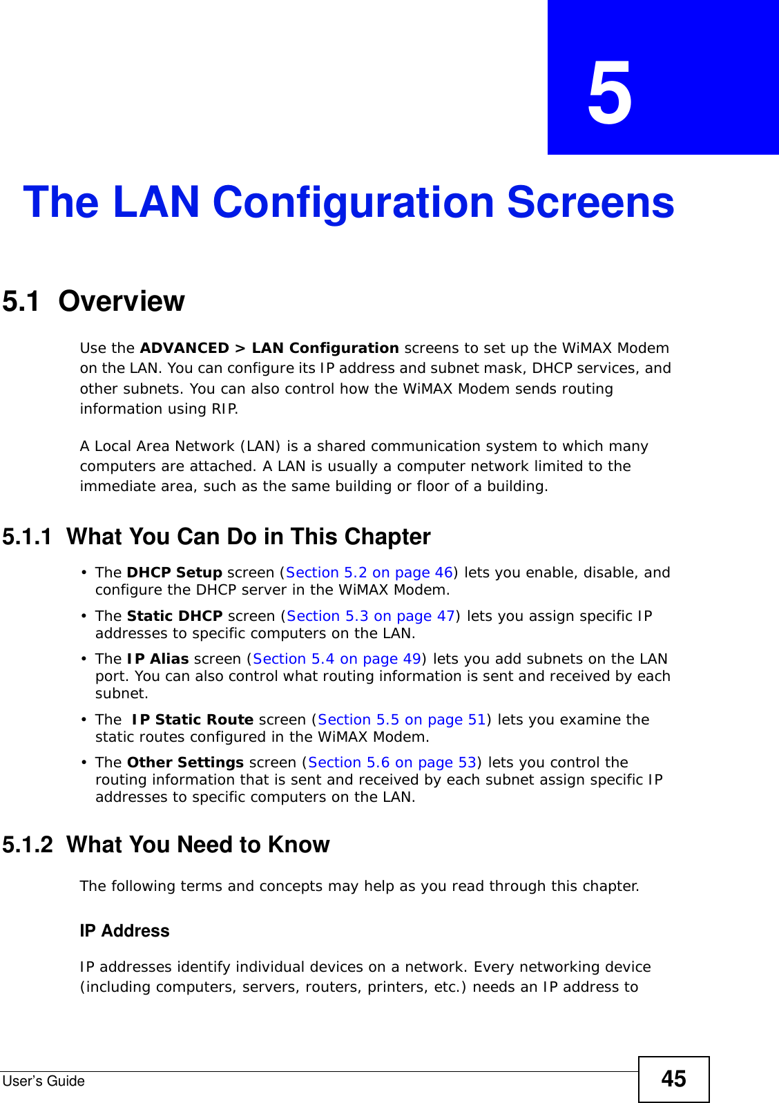 User’s Guide 45CHAPTER  5 The LAN Configuration Screens5.1  OverviewUse the ADVANCED &gt; LAN Configuration screens to set up the WiMAX Modem on the LAN. You can configure its IP address and subnet mask, DHCP services, and other subnets. You can also control how the WiMAX Modem sends routing information using RIP.A Local Area Network (LAN) is a shared communication system to which many computers are attached. A LAN is usually a computer network limited to the immediate area, such as the same building or floor of a building.5.1.1  What You Can Do in This Chapter•The DHCP Setup screen (Section 5.2 on page 46) lets you enable, disable, and configure the DHCP server in the WiMAX Modem.•The Static DHCP screen (Section 5.3 on page 47) lets you assign specific IP addresses to specific computers on the LAN.•The IP Alias screen (Section 5.4 on page 49) lets you add subnets on the LAN port. You can also control what routing information is sent and received by each subnet.•The  IP Static Route screen (Section 5.5 on page 51) lets you examine the static routes configured in the WiMAX Modem.•The Other Settings screen (Section 5.6 on page 53) lets you control the routing information that is sent and received by each subnet assign specific IP addresses to specific computers on the LAN.5.1.2  What You Need to KnowThe following terms and concepts may help as you read through this chapter.IP AddressIP addresses identify individual devices on a network. Every networking device (including computers, servers, routers, printers, etc.) needs an IP address to 