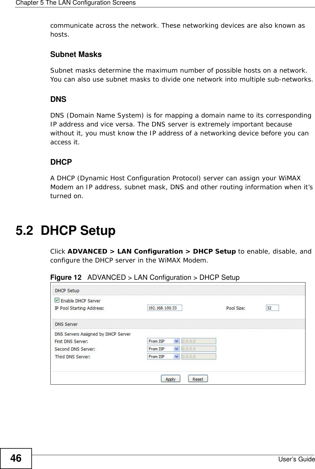 Chapter 5 The LAN Configuration ScreensUser’s Guide46communicate across the network. These networking devices are also known as hosts.Subnet MasksSubnet masks determine the maximum number of possible hosts on a network. You can also use subnet masks to divide one network into multiple sub-networks.DNSDNS (Domain Name System) is for mapping a domain name to its corresponding IP address and vice versa. The DNS server is extremely important because without it, you must know the IP address of a networking device before you can access it.DHCPA DHCP (Dynamic Host Configuration Protocol) server can assign your WiMAX Modem an IP address, subnet mask, DNS and other routing information when it’s turned on.5.2  DHCP SetupClick ADVANCED &gt; LAN Configuration &gt; DHCP Setup to enable, disable, and configure the DHCP server in the WiMAX Modem.Figure 12   ADVANCED &gt; LAN Configuration &gt; DHCP Setup