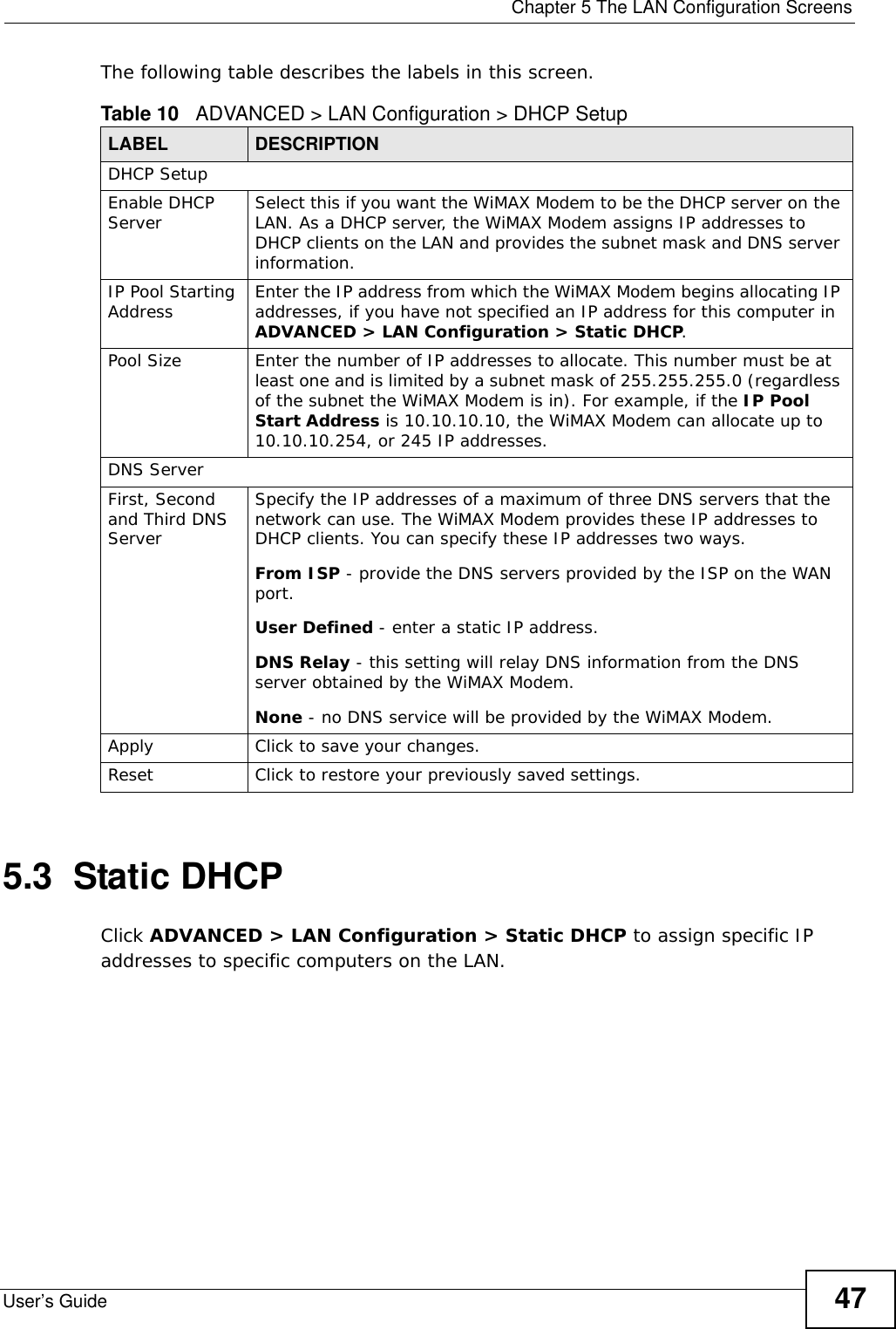  Chapter 5 The LAN Configuration ScreensUser’s Guide 47The following table describes the labels in this screen.      5.3  Static DHCPClick ADVANCED &gt; LAN Configuration &gt; Static DHCP to assign specific IP addresses to specific computers on the LAN.Table 10   ADVANCED &gt; LAN Configuration &gt; DHCP SetupLABEL DESCRIPTIONDHCP SetupEnable DHCP Server Select this if you want the WiMAX Modem to be the DHCP server on the LAN. As a DHCP server, the WiMAX Modem assigns IP addresses to DHCP clients on the LAN and provides the subnet mask and DNS server information.IP Pool Starting Address Enter the IP address from which the WiMAX Modem begins allocating IP addresses, if you have not specified an IP address for this computer in ADVANCED &gt; LAN Configuration &gt; Static DHCP.Pool Size Enter the number of IP addresses to allocate. This number must be at least one and is limited by a subnet mask of 255.255.255.0 (regardless of the subnet the WiMAX Modem is in). For example, if the IP Pool Start Address is 10.10.10.10, the WiMAX Modem can allocate up to 10.10.10.254, or 245 IP addresses.DNS ServerFirst, Second and Third DNS ServerSpecify the IP addresses of a maximum of three DNS servers that the network can use. The WiMAX Modem provides these IP addresses to DHCP clients. You can specify these IP addresses two ways.From ISP - provide the DNS servers provided by the ISP on the WAN port.User Defined - enter a static IP address.DNS Relay - this setting will relay DNS information from the DNS server obtained by the WiMAX Modem.None - no DNS service will be provided by the WiMAX Modem.Apply Click to save your changes.Reset Click to restore your previously saved settings.