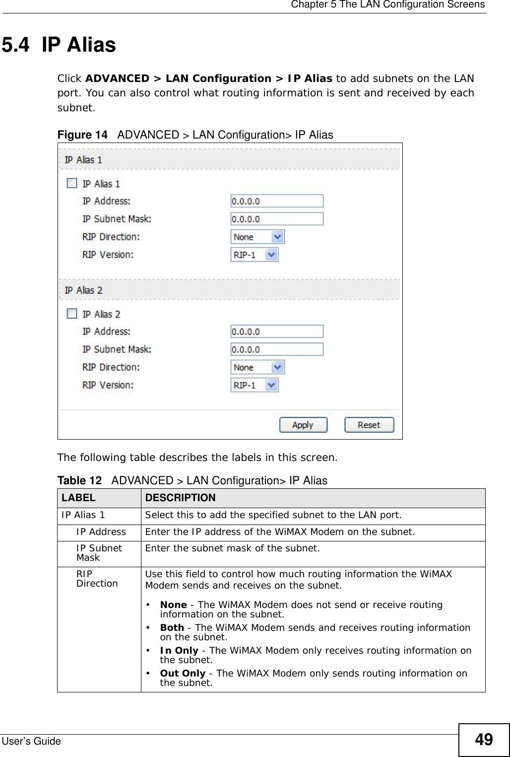  Chapter 5 The LAN Configuration ScreensUser’s Guide 495.4  IP AliasClick ADVANCED &gt; LAN Configuration &gt; IP Alias to add subnets on the LAN port. You can also control what routing information is sent and received by each subnet.Figure 14   ADVANCED &gt; LAN Configuration&gt; IP AliasThe following table describes the labels in this screen.Table 12   ADVANCED &gt; LAN Configuration&gt; IP AliasLABEL DESCRIPTIONIP Alias 1 Select this to add the specified subnet to the LAN port.IP Address Enter the IP address of the WiMAX Modem on the subnet.IP Subnet Mask Enter the subnet mask of the subnet.RIP Direction Use this field to control how much routing information the WiMAX Modem sends and receives on the subnet.•None - The WiMAX Modem does not send or receive routing information on the subnet.•Both - The WiMAX Modem sends and receives routing information on the subnet.•In Only - The WiMAX Modem only receives routing information on the subnet.•Out Only - The WiMAX Modem only sends routing information on the subnet.