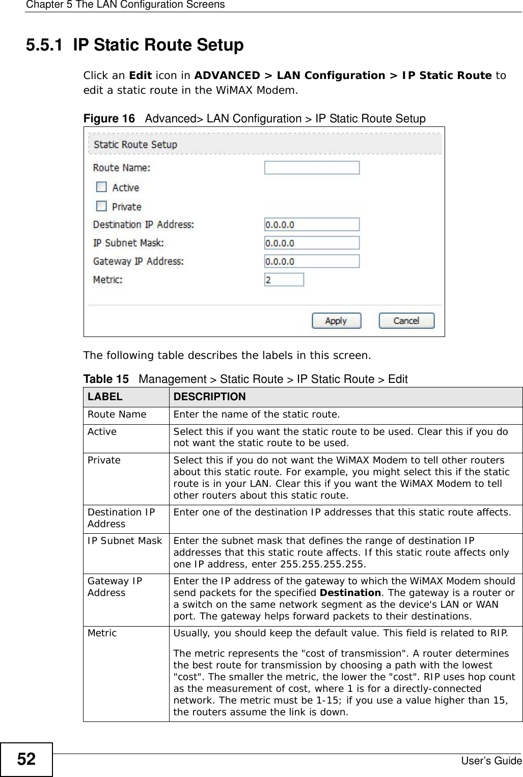 Chapter 5 The LAN Configuration ScreensUser’s Guide525.5.1  IP Static Route SetupClick an Edit icon in ADVANCED &gt; LAN Configuration &gt; IP Static Route to edit a static route in the WiMAX Modem.Figure 16   Advanced&gt; LAN Configuration &gt; IP Static Route SetupThe following table describes the labels in this screen.Table 15   Management &gt; Static Route &gt; IP Static Route &gt; EditLABEL DESCRIPTIONRoute Name Enter the name of the static route.Active Select this if you want the static route to be used. Clear this if you do not want the static route to be used.Private Select this if you do not want the WiMAX Modem to tell other routers about this static route. For example, you might select this if the static route is in your LAN. Clear this if you want the WiMAX Modem to tell other routers about this static route.Destination IP Address Enter one of the destination IP addresses that this static route affects.IP Subnet Mask Enter the subnet mask that defines the range of destination IP addresses that this static route affects. If this static route affects only one IP address, enter 255.255.255.255.Gateway IP Address Enter the IP address of the gateway to which the WiMAX Modem should send packets for the specified Destination. The gateway is a router or a switch on the same network segment as the device&apos;s LAN or WAN port. The gateway helps forward packets to their destinations.Metric Usually, you should keep the default value. This field is related to RIP.The metric represents the &quot;cost of transmission&quot;. A router determines the best route for transmission by choosing a path with the lowest &quot;cost&quot;. The smaller the metric, the lower the &quot;cost&quot;. RIP uses hop count as the measurement of cost, where 1 is for a directly-connected network. The metric must be 1-15; if you use a value higher than 15, the routers assume the link is down.