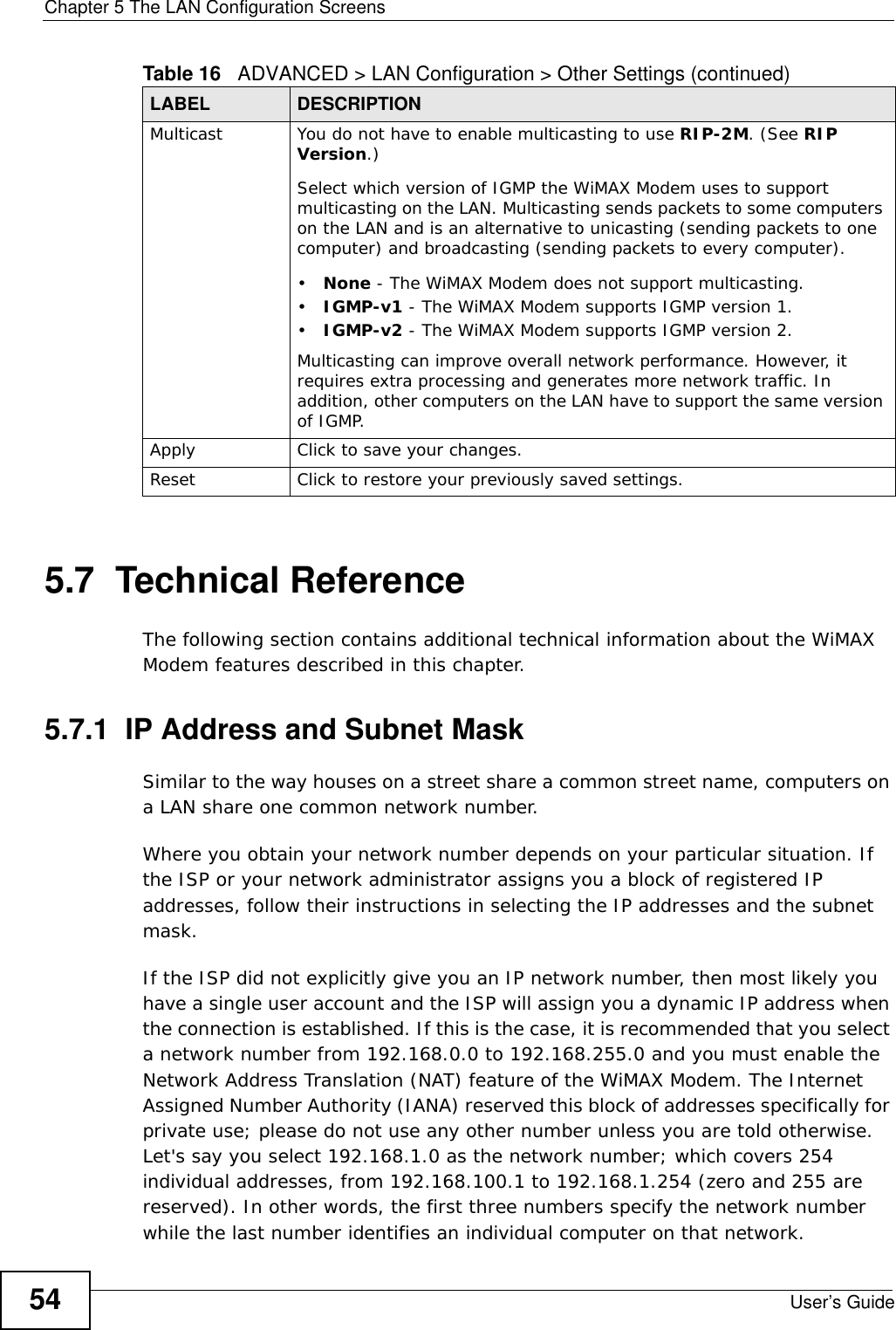 Chapter 5 The LAN Configuration ScreensUser’s Guide545.7  Technical ReferenceThe following section contains additional technical information about the WiMAX Modem features described in this chapter.5.7.1  IP Address and Subnet MaskSimilar to the way houses on a street share a common street name, computers on a LAN share one common network number.Where you obtain your network number depends on your particular situation. If the ISP or your network administrator assigns you a block of registered IP addresses, follow their instructions in selecting the IP addresses and the subnet mask.If the ISP did not explicitly give you an IP network number, then most likely you have a single user account and the ISP will assign you a dynamic IP address when the connection is established. If this is the case, it is recommended that you select a network number from 192.168.0.0 to 192.168.255.0 and you must enable the Network Address Translation (NAT) feature of the WiMAX Modem. The Internet Assigned Number Authority (IANA) reserved this block of addresses specifically for private use; please do not use any other number unless you are told otherwise. Let&apos;s say you select 192.168.1.0 as the network number; which covers 254 individual addresses, from 192.168.100.1 to 192.168.1.254 (zero and 255 are reserved). In other words, the first three numbers specify the network number while the last number identifies an individual computer on that network.Multicast You do not have to enable multicasting to use RIP-2M. (See RIP Version.)Select which version of IGMP the WiMAX Modem uses to support multicasting on the LAN. Multicasting sends packets to some computers on the LAN and is an alternative to unicasting (sending packets to one computer) and broadcasting (sending packets to every computer).•None - The WiMAX Modem does not support multicasting.•IGMP-v1 - The WiMAX Modem supports IGMP version 1.•IGMP-v2 - The WiMAX Modem supports IGMP version 2.Multicasting can improve overall network performance. However, it requires extra processing and generates more network traffic. In addition, other computers on the LAN have to support the same version of IGMP.Apply Click to save your changes.Reset Click to restore your previously saved settings.Table 16   ADVANCED &gt; LAN Configuration &gt; Other Settings (continued)LABEL DESCRIPTION