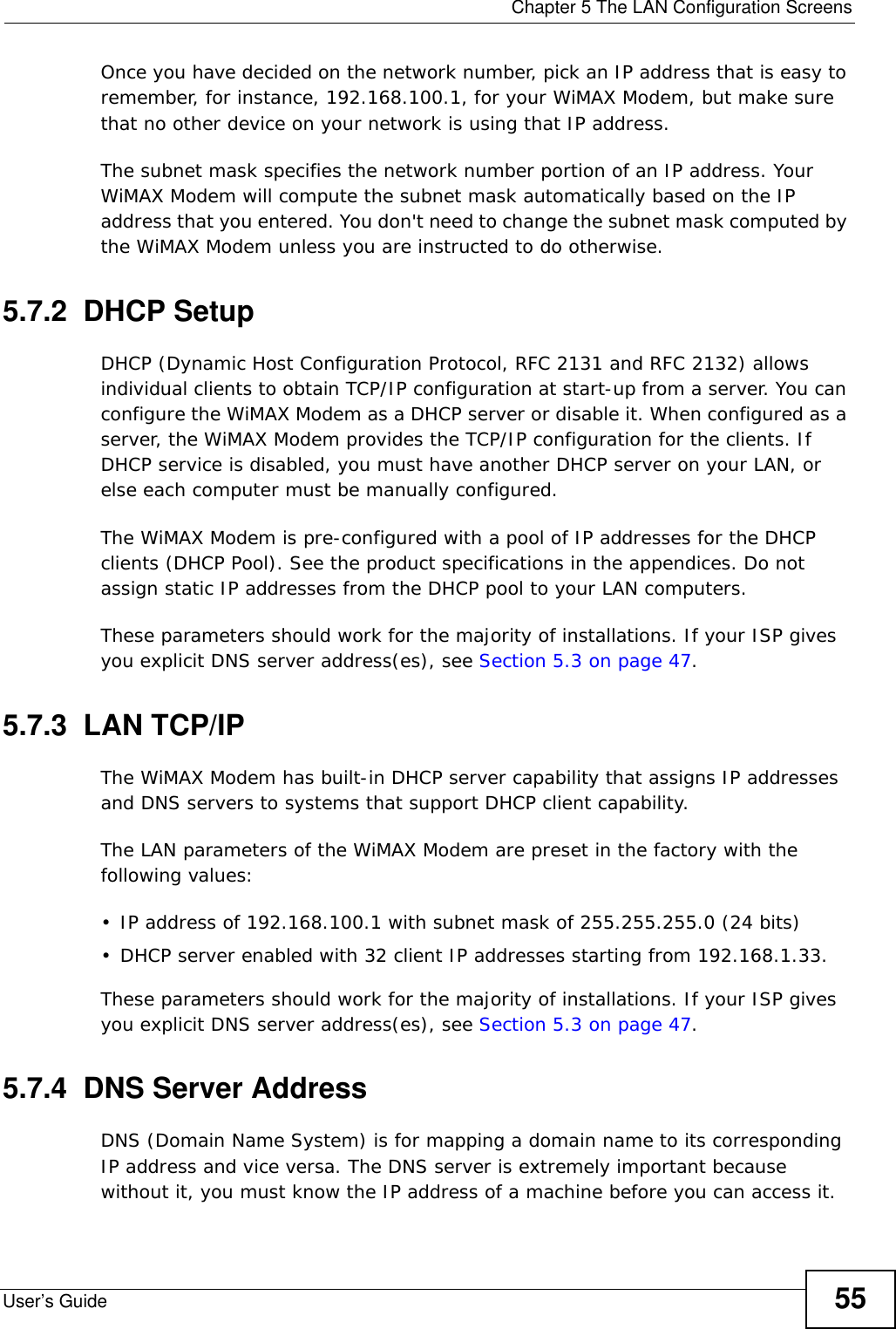  Chapter 5 The LAN Configuration ScreensUser’s Guide 55Once you have decided on the network number, pick an IP address that is easy to remember, for instance, 192.168.100.1, for your WiMAX Modem, but make sure that no other device on your network is using that IP address.The subnet mask specifies the network number portion of an IP address. Your WiMAX Modem will compute the subnet mask automatically based on the IP address that you entered. You don&apos;t need to change the subnet mask computed by the WiMAX Modem unless you are instructed to do otherwise.5.7.2  DHCP SetupDHCP (Dynamic Host Configuration Protocol, RFC 2131 and RFC 2132) allows individual clients to obtain TCP/IP configuration at start-up from a server. You can configure the WiMAX Modem as a DHCP server or disable it. When configured as a server, the WiMAX Modem provides the TCP/IP configuration for the clients. If DHCP service is disabled, you must have another DHCP server on your LAN, or else each computer must be manually configured.The WiMAX Modem is pre-configured with a pool of IP addresses for the DHCP clients (DHCP Pool). See the product specifications in the appendices. Do not assign static IP addresses from the DHCP pool to your LAN computers.These parameters should work for the majority of installations. If your ISP gives you explicit DNS server address(es), see Section 5.3 on page 47.5.7.3  LAN TCP/IPThe WiMAX Modem has built-in DHCP server capability that assigns IP addresses and DNS servers to systems that support DHCP client capability.The LAN parameters of the WiMAX Modem are preset in the factory with the following values:• IP address of 192.168.100.1 with subnet mask of 255.255.255.0 (24 bits)• DHCP server enabled with 32 client IP addresses starting from 192.168.1.33. These parameters should work for the majority of installations. If your ISP gives you explicit DNS server address(es), see Section 5.3 on page 47.5.7.4  DNS Server AddressDNS (Domain Name System) is for mapping a domain name to its corresponding IP address and vice versa. The DNS server is extremely important because without it, you must know the IP address of a machine before you can access it. 