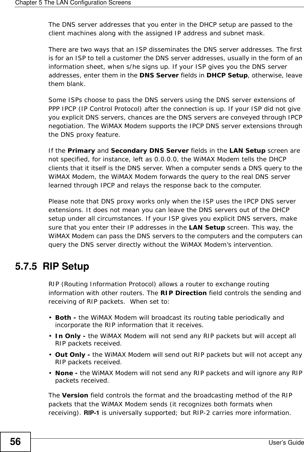 Chapter 5 The LAN Configuration ScreensUser’s Guide56The DNS server addresses that you enter in the DHCP setup are passed to the client machines along with the assigned IP address and subnet mask.There are two ways that an ISP disseminates the DNS server addresses. The first is for an ISP to tell a customer the DNS server addresses, usually in the form of an information sheet, when s/he signs up. If your ISP gives you the DNS server addresses, enter them in the DNS Server fields in DHCP Setup, otherwise, leave them blank.Some ISPs choose to pass the DNS servers using the DNS server extensions of PPP IPCP (IP Control Protocol) after the connection is up. If your ISP did not give you explicit DNS servers, chances are the DNS servers are conveyed through IPCP negotiation. The WiMAX Modem supports the IPCP DNS server extensions through the DNS proxy feature.If the Primary and Secondary DNS Server fields in the LAN Setup screen are not specified, for instance, left as 0.0.0.0, the WiMAX Modem tells the DHCP clients that it itself is the DNS server. When a computer sends a DNS query to the WiMAX Modem, the WiMAX Modem forwards the query to the real DNS server learned through IPCP and relays the response back to the computer.Please note that DNS proxy works only when the ISP uses the IPCP DNS server extensions. It does not mean you can leave the DNS servers out of the DHCP setup under all circumstances. If your ISP gives you explicit DNS servers, make sure that you enter their IP addresses in the LAN Setup screen. This way, the WiMAX Modem can pass the DNS servers to the computers and the computers can query the DNS server directly without the WiMAX Modem’s intervention.5.7.5  RIP SetupRIP (Routing Information Protocol) allows a router to exchange routing information with other routers. The RIP Direction field controls the sending and receiving of RIP packets.  When set to:•Both - the WiMAX Modem will broadcast its routing table periodically and incorporate the RIP information that it receives.•In Only - the WiMAX Modem will not send any RIP packets but will accept all RIP packets received.•Out Only - the WiMAX Modem will send out RIP packets but will not accept any RIP packets received.•None - the WiMAX Modem will not send any RIP packets and will ignore any RIP packets received.The Version field controls the format and the broadcasting method of the RIP packets that the WiMAX Modem sends (it recognizes both formats when receiving). RIP-1 is universally supported; but RIP-2 carries more information. 