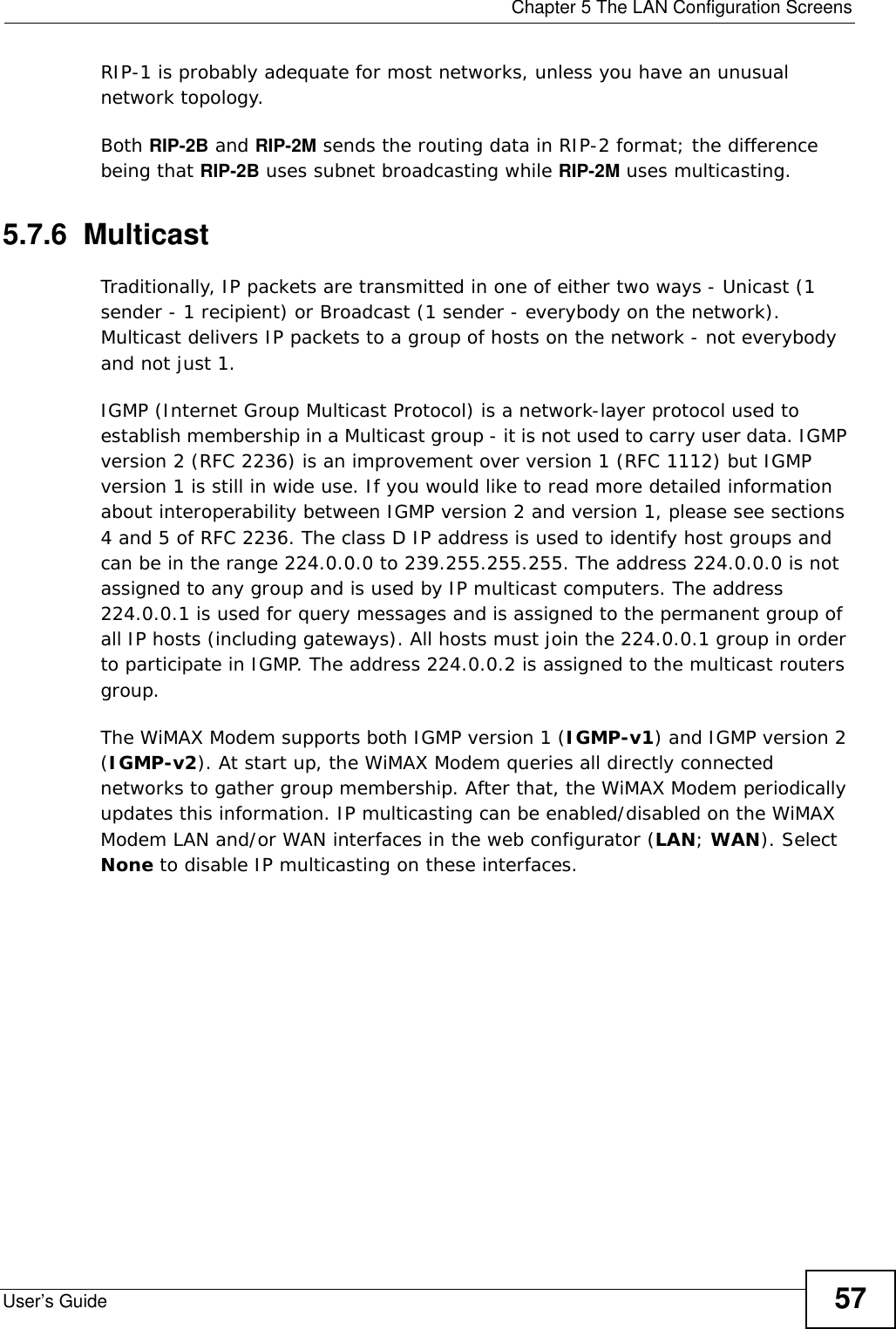  Chapter 5 The LAN Configuration ScreensUser’s Guide 57RIP-1 is probably adequate for most networks, unless you have an unusual network topology.Both RIP-2B and RIP-2M sends the routing data in RIP-2 format; the difference being that RIP-2B uses subnet broadcasting while RIP-2M uses multicasting.5.7.6  MulticastTraditionally, IP packets are transmitted in one of either two ways - Unicast (1 sender - 1 recipient) or Broadcast (1 sender - everybody on the network). Multicast delivers IP packets to a group of hosts on the network - not everybody and not just 1.IGMP (Internet Group Multicast Protocol) is a network-layer protocol used to establish membership in a Multicast group - it is not used to carry user data. IGMP version 2 (RFC 2236) is an improvement over version 1 (RFC 1112) but IGMP version 1 is still in wide use. If you would like to read more detailed information about interoperability between IGMP version 2 and version 1, please see sections 4 and 5 of RFC 2236. The class D IP address is used to identify host groups and can be in the range 224.0.0.0 to 239.255.255.255. The address 224.0.0.0 is not assigned to any group and is used by IP multicast computers. The address 224.0.0.1 is used for query messages and is assigned to the permanent group of all IP hosts (including gateways). All hosts must join the 224.0.0.1 group in order to participate in IGMP. The address 224.0.0.2 is assigned to the multicast routers group.The WiMAX Modem supports both IGMP version 1 (IGMP-v1) and IGMP version 2 (IGMP-v2). At start up, the WiMAX Modem queries all directly connected networks to gather group membership. After that, the WiMAX Modem periodically updates this information. IP multicasting can be enabled/disabled on the WiMAX Modem LAN and/or WAN interfaces in the web configurator (LAN; WAN). Select None to disable IP multicasting on these interfaces.