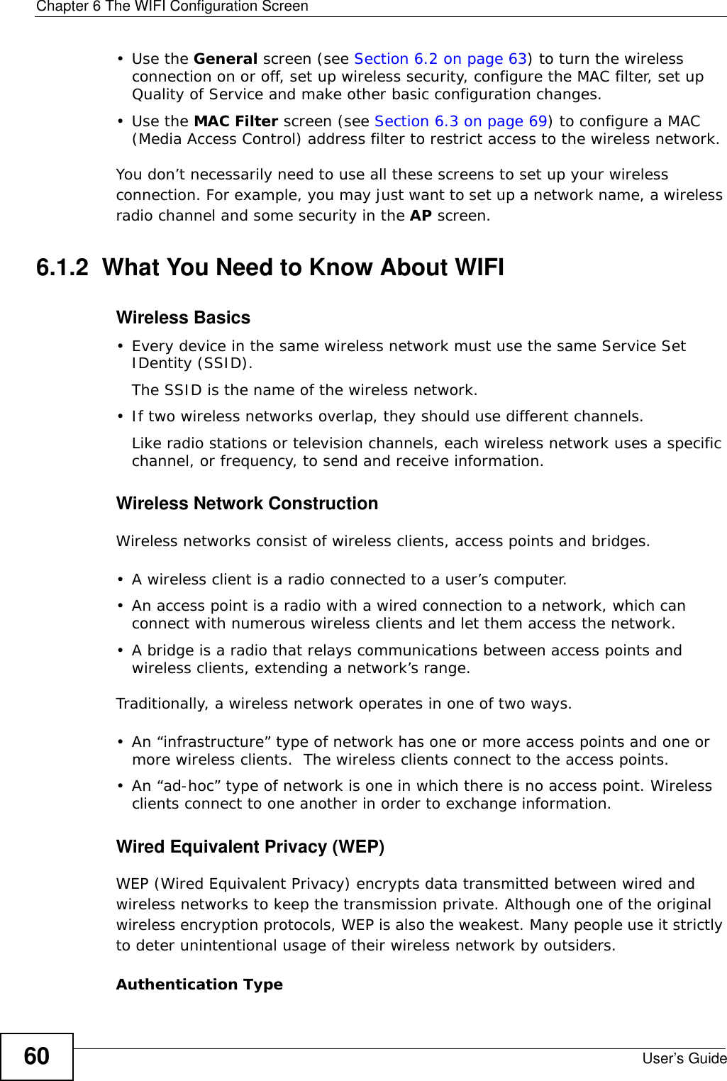 Chapter 6 The WIFI Configuration ScreenUser’s Guide60•Use the General screen (see Section 6.2 on page 63) to turn the wireless connection on or off, set up wireless security, configure the MAC filter, set up Quality of Service and make other basic configuration changes.•Use the MAC Filter screen (see Section 6.3 on page 69) to configure a MAC (Media Access Control) address filter to restrict access to the wireless network.You don’t necessarily need to use all these screens to set up your wireless connection. For example, you may just want to set up a network name, a wireless radio channel and some security in the AP screen.6.1.2  What You Need to Know About WIFIWireless Basics• Every device in the same wireless network must use the same Service Set IDentity (SSID).The SSID is the name of the wireless network.• If two wireless networks overlap, they should use different channels.Like radio stations or television channels, each wireless network uses a specific channel, or frequency, to send and receive information.Wireless Network ConstructionWireless networks consist of wireless clients, access points and bridges. • A wireless client is a radio connected to a user’s computer. • An access point is a radio with a wired connection to a network, which can connect with numerous wireless clients and let them access the network. • A bridge is a radio that relays communications between access points and wireless clients, extending a network’s range. Traditionally, a wireless network operates in one of two ways.• An “infrastructure” type of network has one or more access points and one or more wireless clients.  The wireless clients connect to the access points.• An “ad-hoc” type of network is one in which there is no access point. Wireless clients connect to one another in order to exchange information.Wired Equivalent Privacy (WEP)WEP (Wired Equivalent Privacy) encrypts data transmitted between wired and wireless networks to keep the transmission private. Although one of the original wireless encryption protocols, WEP is also the weakest. Many people use it strictly to deter unintentional usage of their wireless network by outsiders.Authentication Type 